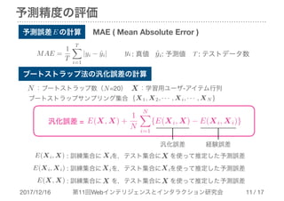 2017/12/16 第11回Webインテリジェンスとインタラクション研究会 / 17
予測精度の評価
!11
予測誤差　の計算
ブートストラップサンプリング集合
：学習用ユーザ-アイテム行列X
: 訓練集合に　 を，テスト集合に を使って推定した予測誤差Xi X
: 訓練集合に　 を，テスト集合に を使って推定した予測誤差Xi Xi
: 訓練集合に　 を，テスト集合に を使って推定した予測誤差X X
N
{X1, X2, · · · , Xi, · · · , XN }
E(Xi, X)
E(Xi, Xi)
E(X, X)
汎化誤差 = E(X, X) +
1
N
NX
i=1
{E(Xi, X) − E(Xi, Xi)}
MAE ( Mean Absolute Error )
ˆyiyi : 真値 : 予測値
E
MAE =
1
T
TX
i=1
|yi − ˆyi| T : テストデータ数
：ブートストラップ数（　=20）N
汎化誤差 経験誤差
ブートストラップ法の汎化誤差の計算
 