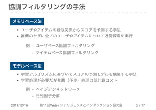 2017/12/16 第11回Webインテリジェンスとインタラクション研究会 / 17
協調フィルタリングの手法
!3
モデルベース法
メモリベース法
• ユーザやアイテムの類似関係からスコアを予測する手法

• 推薦のたびに全てのユーザやアイテムについて近傍探索を実行
• 学習アルゴリズムに基づいてスコアの予測モデルを構築する手法

• 学習処理が必要だが推薦（予測）処理は低計算コスト
例 - ユーザベース協調フィルタリング

　 - アイテムベース協調フィルタリング
例 - ベイジアンネットワーク

　 - 行列因子分解
 