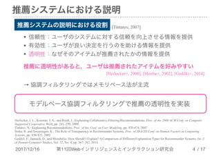 2017/12/16 第11回Webインテリジェンスとインタラクション研究会 / 17
推薦システムにおける説明
!4
推薦システムの説明における役割 [Tintarev, 2007]
• 信頼性：ユーザのシステムに対する信頼を向上させる情報を提供

• 有効性：ユーザが良い決定を行うのを助ける情報を提供

• 透明性：なぜそのアイテムが推薦されたかの情報を提供
推薦に透明性があると，ユーザは推薦されたアイテムを好みやすい
[Herlocker+, 2000], [Shinha+, 2002], [Gedilki+, 2014]
→ 協調フィルタリングではメモリベース法が主流
モデルベース協調フィルタリングで推薦の透明性を実装
Herlocker, J. L., Konstan, J. A., and Riedl, J.: Explaining Collaborative Filtering Recommendations, Proc. of the 2000 ACM Conf. on Computer
Supported Cooperative Work, pp. 241–250, 2000
Tintarev, N.: Explaining Recommendedions, Proc. of Int. Conf. on User Modeling, pp. 470-474, 2007
Sinha, R. and Swearingen, K.: The Role of Transparency in Recommender Systems, Proc. of SIGCHI Conf. on Human Factors in Computing
Systems, pp. 830-831, 2002
Gedikli, F., Jannach, D., and MouzhiGe: How Should I Explain? A Comparison of Different Explanation Types for Recommender Systems, Int. J.
of Human-Computer Studies, Vol. 72, No. 4, pp. 367–382, 2014
 