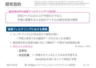 2017/12/16 第11回Webインテリジェンスとインタラクション研究会 / 17
研究目的
!6
協調フィルタリングにおける課題
目的アイテムのスコア予測だけでなく，

予測に影響を与える他のアイテムの推定技術の開発
• ユーザ−アイテム行列は巨大で疎性が強い 
　→ 学習に使用できる観測データが少なくなる傾向

• 重回帰分析は変数の数に対して観測データ数が10倍程度必要

• 想定される解決法

　　- 正則化
- 次元圧縮
[P. Peduzzi+, 1995]
Peduzzi, P., Concato, J., Feinstein, A. R., and Holford, T. R.: Importance of Events Per
Independent Variable in Proportional Hazards Regression Analysis II. Accuracy and Precision of
Regression Estimates, J. of Clinical Epidemiology, Vol. 48, No. 12, pp. 1503-1510, 1995.
重回帰分析の協調フィルタリングへの応用
→ 評価されているところのみを学習する

　 Word2Vecを用いることで高速に学習
 