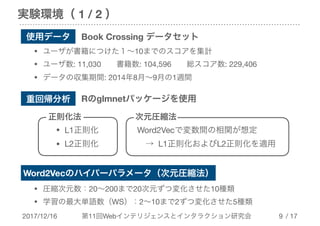 2017/12/16 第11回Webインテリジェンスとインタラクション研究会 / 17
実験環境（ 1 / 2 ）
!9
重回帰分析 Rのglmnetパッケージを使用
正則化法
• L1正則化

• L2正則化
次元圧縮法
Word2Vecで変数間の相関が想定

　→ L1正則化およびL2正則化を適用
使用データ Book Crossing データセット
• ユーザが書籍につけた１～10までのスコアを集計

• ユーザ数: 11,030　　書籍数: 104,596　　総スコア数: 229,406

• データの収集期間: 2014年8月～9月の1週間
Word2Vecのハイパーパラメータ（次元圧縮法）
• 圧縮次元数：20～200まで20次元ずつ変化させた10種類

• 学習の最大単語数（WS）：2～10まで2ずつ変化させた5種類
 