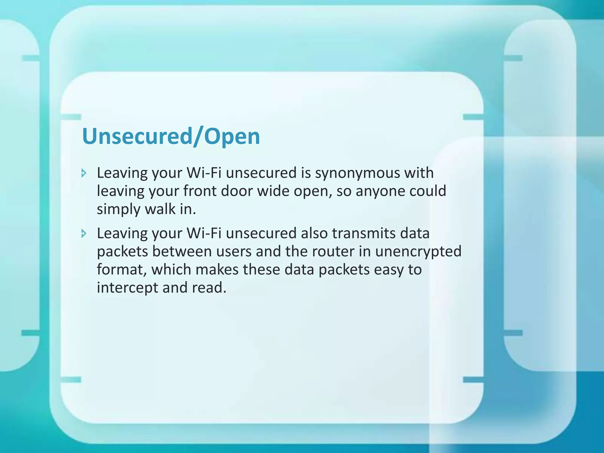 Unsecured/Open
 Leaving your Wi-Fi unsecured is synonymous with
leaving your front door wide open, so anyone could
simply walk in.
 Leaving your Wi-Fi unsecured also transmits data
packets between users and the router in unencrypted
format, which makes these data packets easy to
intercept and read.

 