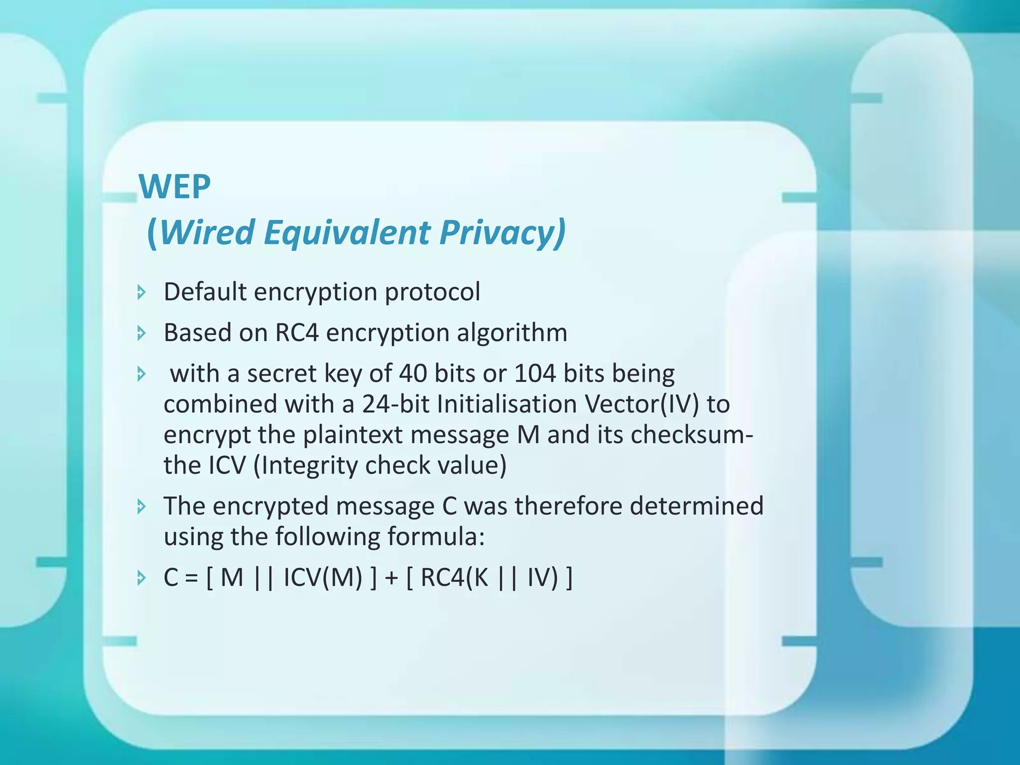 WEP
(Wired Equivalent Privacy)
 Default encryption protocol
 Based on RC4 encryption algorithm
 with a secret key of 40 bits or 104 bits being
combined with a 24-bit Initialisation Vector(IV) to
encrypt the plaintext message M and its checksumthe ICV (Integrity check value)
 The encrypted message C was therefore determined
using the following formula:
 C = [ M || ICV(M) ] + [ RC4(K || IV) ]

 
