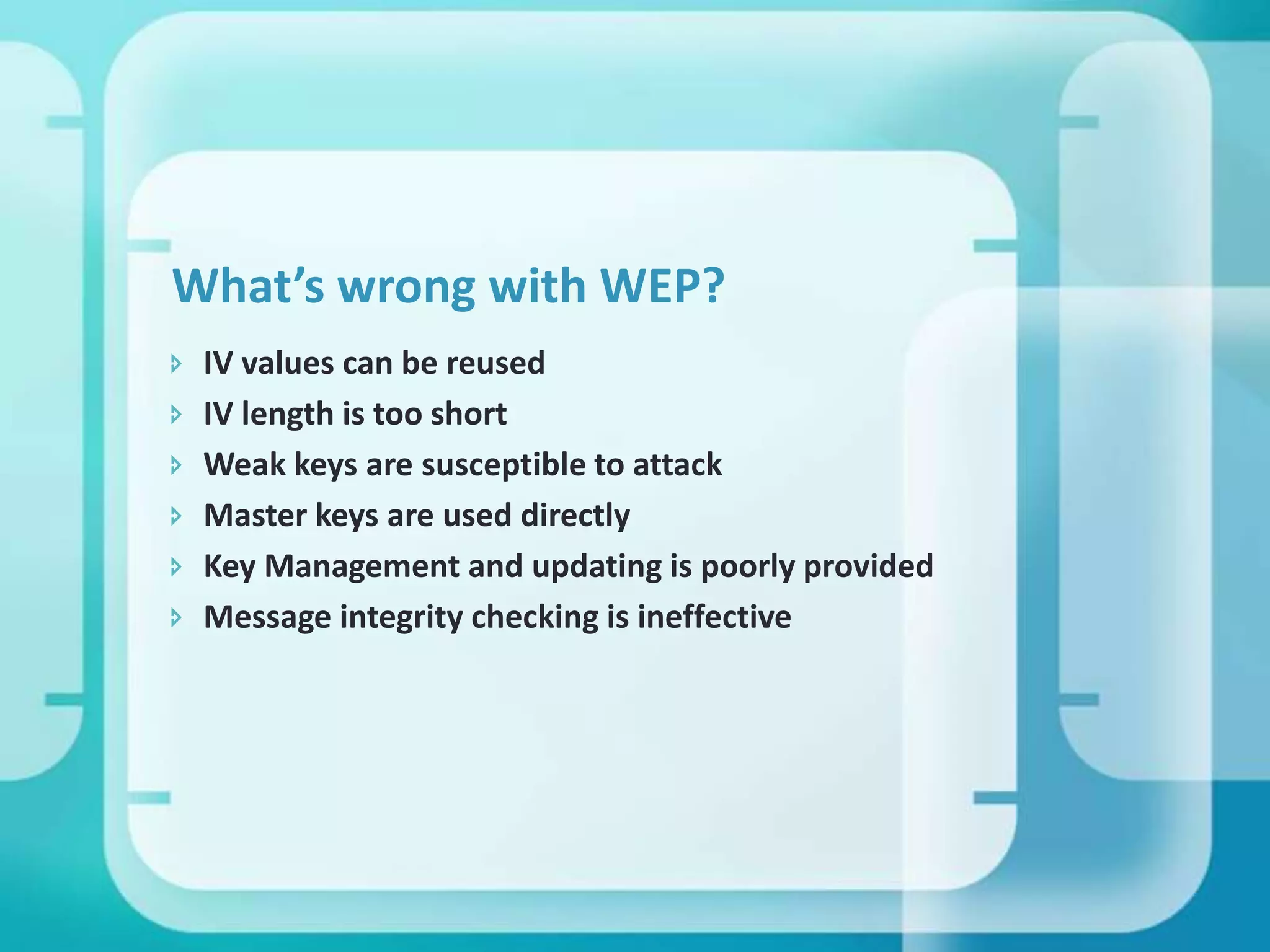 What’s wrong with WEP?







IV values can be reused
IV length is too short
Weak keys are susceptible to attack
Master keys are used directly
Key Management and updating is poorly provided
Message integrity checking is ineffective

 