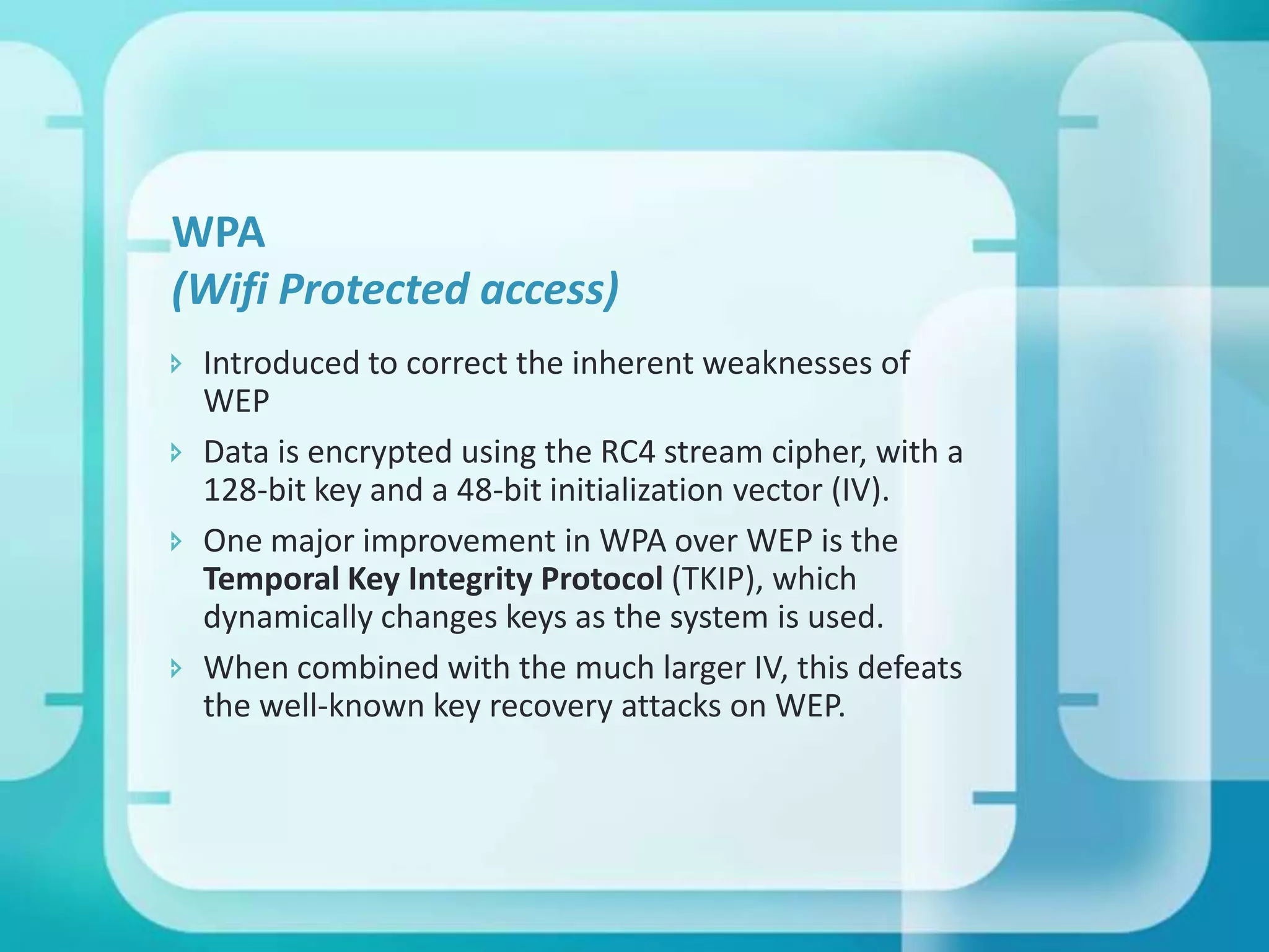 WPA
(Wifi Protected access)
 Introduced to correct the inherent weaknesses of
WEP
 Data is encrypted using the RC4 stream cipher, with a
128-bit key and a 48-bit initialization vector (IV).
 One major improvement in WPA over WEP is the
Temporal Key Integrity Protocol (TKIP), which
dynamically changes keys as the system is used.
 When combined with the much larger IV, this defeats
the well-known key recovery attacks on WEP.

 