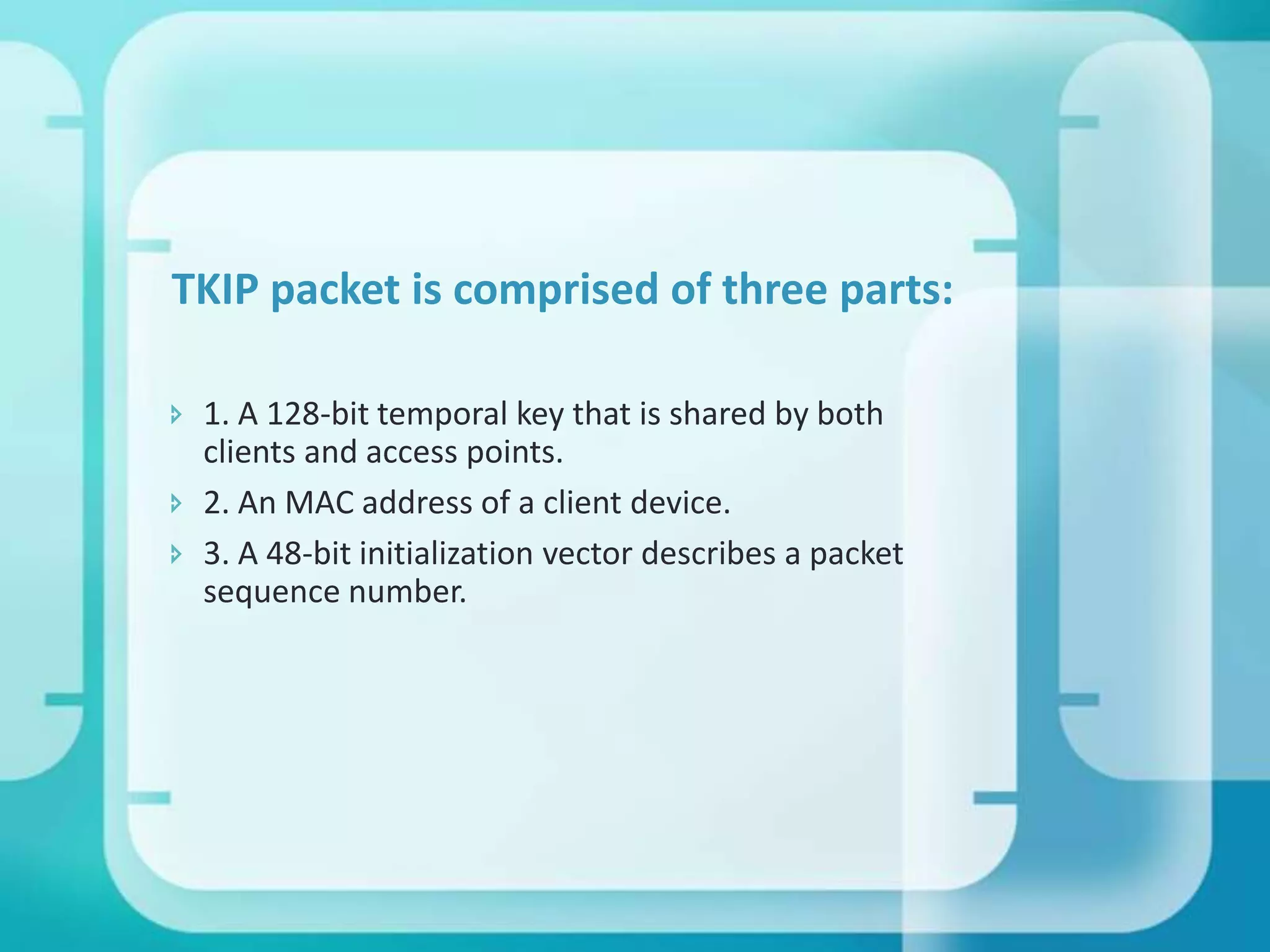 TKIP packet is comprised of three parts:
 1. A 128-bit temporal key that is shared by both
clients and access points.
 2. An MAC address of a client device.
 3. A 48-bit initialization vector describes a packet
sequence number.

 