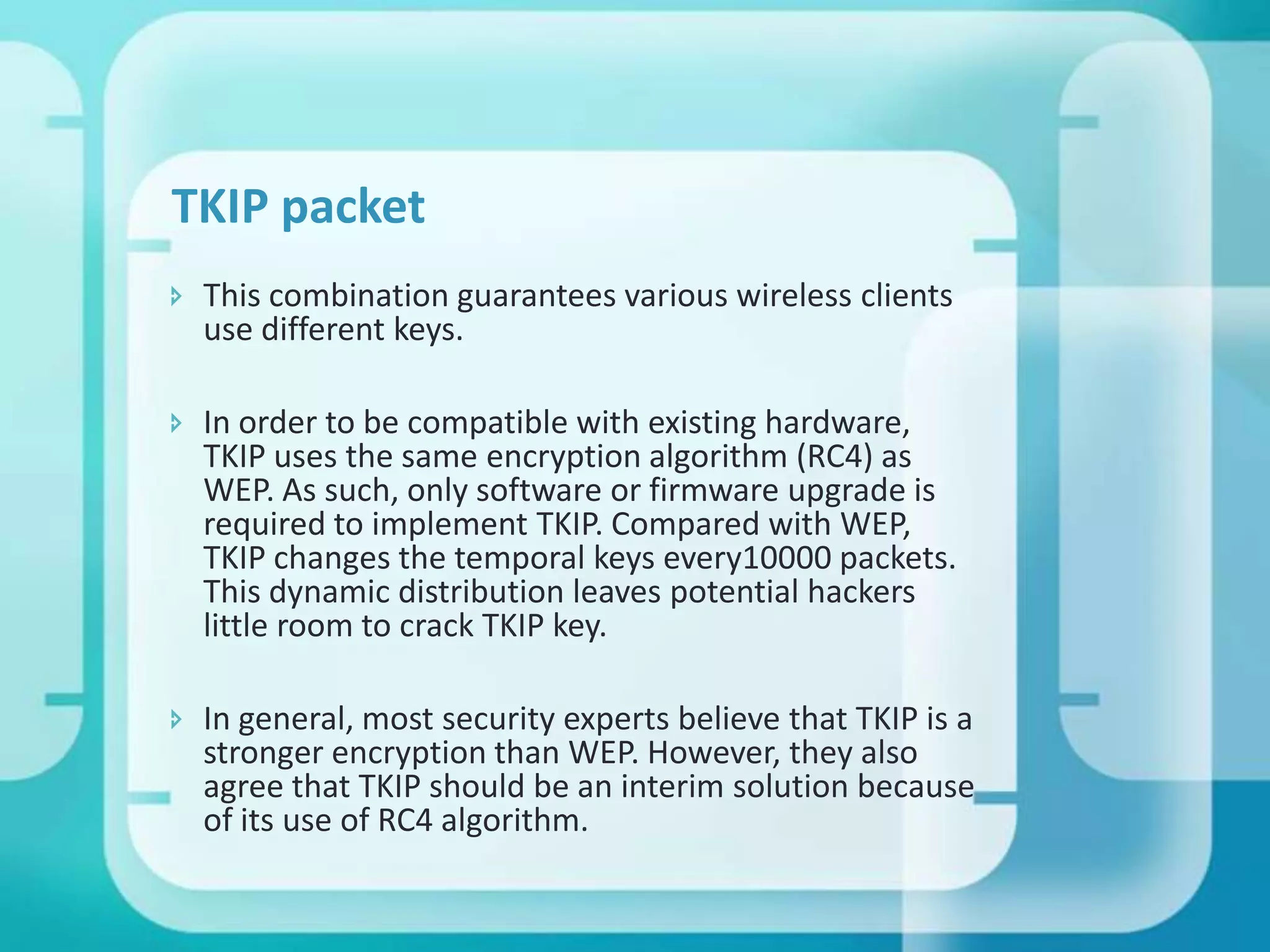 TKIP packet
 This combination guarantees various wireless clients
use different keys.
 In order to be compatible with existing hardware,
TKIP uses the same encryption algorithm (RC4) as
WEP. As such, only software or firmware upgrade is
required to implement TKIP. Compared with WEP,
TKIP changes the temporal keys every10000 packets.
This dynamic distribution leaves potential hackers
little room to crack TKIP key.
 In general, most security experts believe that TKIP is a
stronger encryption than WEP. However, they also
agree that TKIP should be an interim solution because
of its use of RC4 algorithm.

 