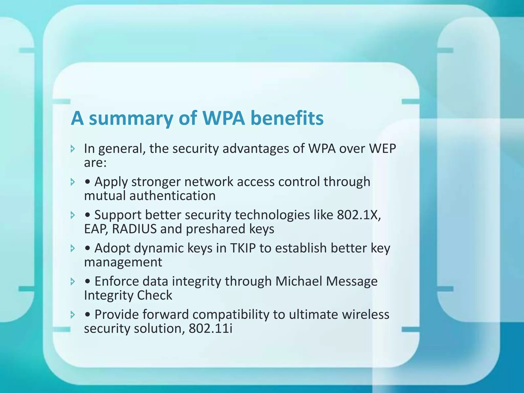 A summary of WPA benefits
 In general, the security advantages of WPA over WEP
are:
 • Apply stronger network access control through
mutual authentication
 • Support better security technologies like 802.1X,
EAP, RADIUS and preshared keys
 • Adopt dynamic keys in TKIP to establish better key
management
 • Enforce data integrity through Michael Message
Integrity Check
 • Provide forward compatibility to ultimate wireless
security solution, 802.11i

 