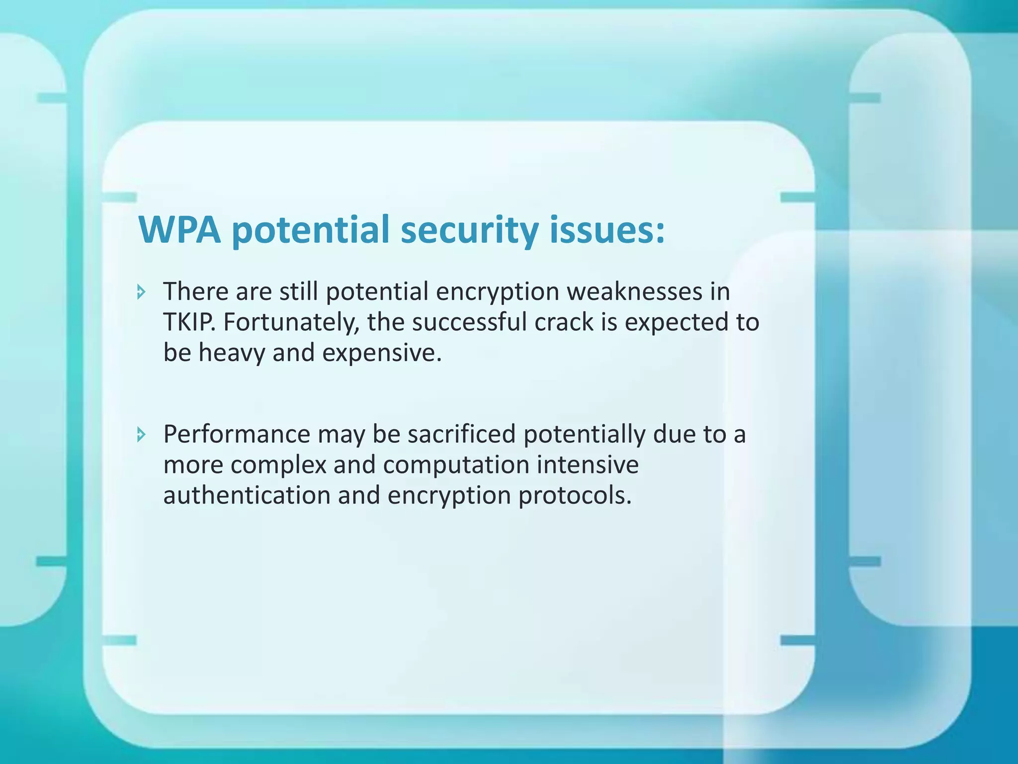WPA potential security issues:
 There are still potential encryption weaknesses in
TKIP. Fortunately, the successful crack is expected to
be heavy and expensive.

 Performance may be sacrificed potentially due to a
more complex and computation intensive
authentication and encryption protocols.

 