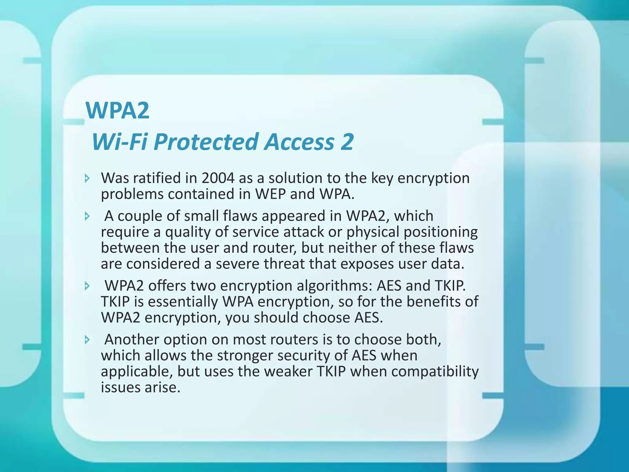 WPA2
Wi-Fi Protected Access 2
 Was ratified in 2004 as a solution to the key encryption
problems contained in WEP and WPA.
 A couple of small flaws appeared in WPA2, which
require a quality of service attack or physical positioning
between the user and router, but neither of these flaws
are considered a severe threat that exposes user data.
 WPA2 offers two encryption algorithms: AES and TKIP.
TKIP is essentially WPA encryption, so for the benefits of
WPA2 encryption, you should choose AES.
 Another option on most routers is to choose both,
which allows the stronger security of AES when
applicable, but uses the weaker TKIP when compatibility
issues arise.

 