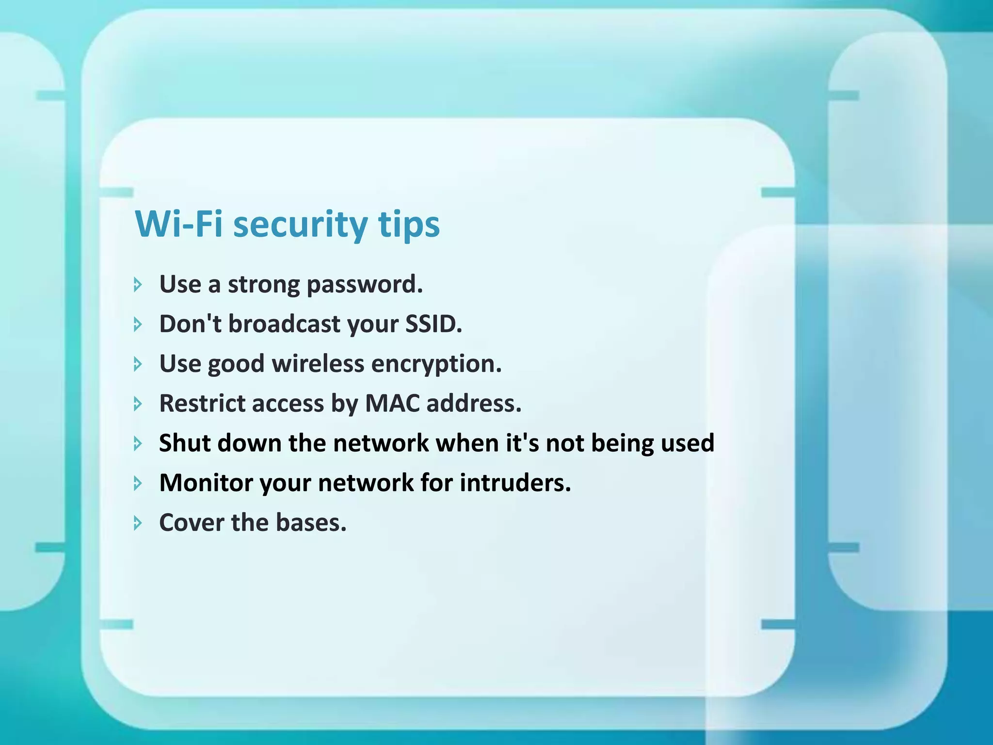 Wi-Fi security tips








Use a strong password.
Don't broadcast your SSID.
Use good wireless encryption.
Restrict access by MAC address.
Shut down the network when it's not being used
Monitor your network for intruders.
Cover the bases.

 