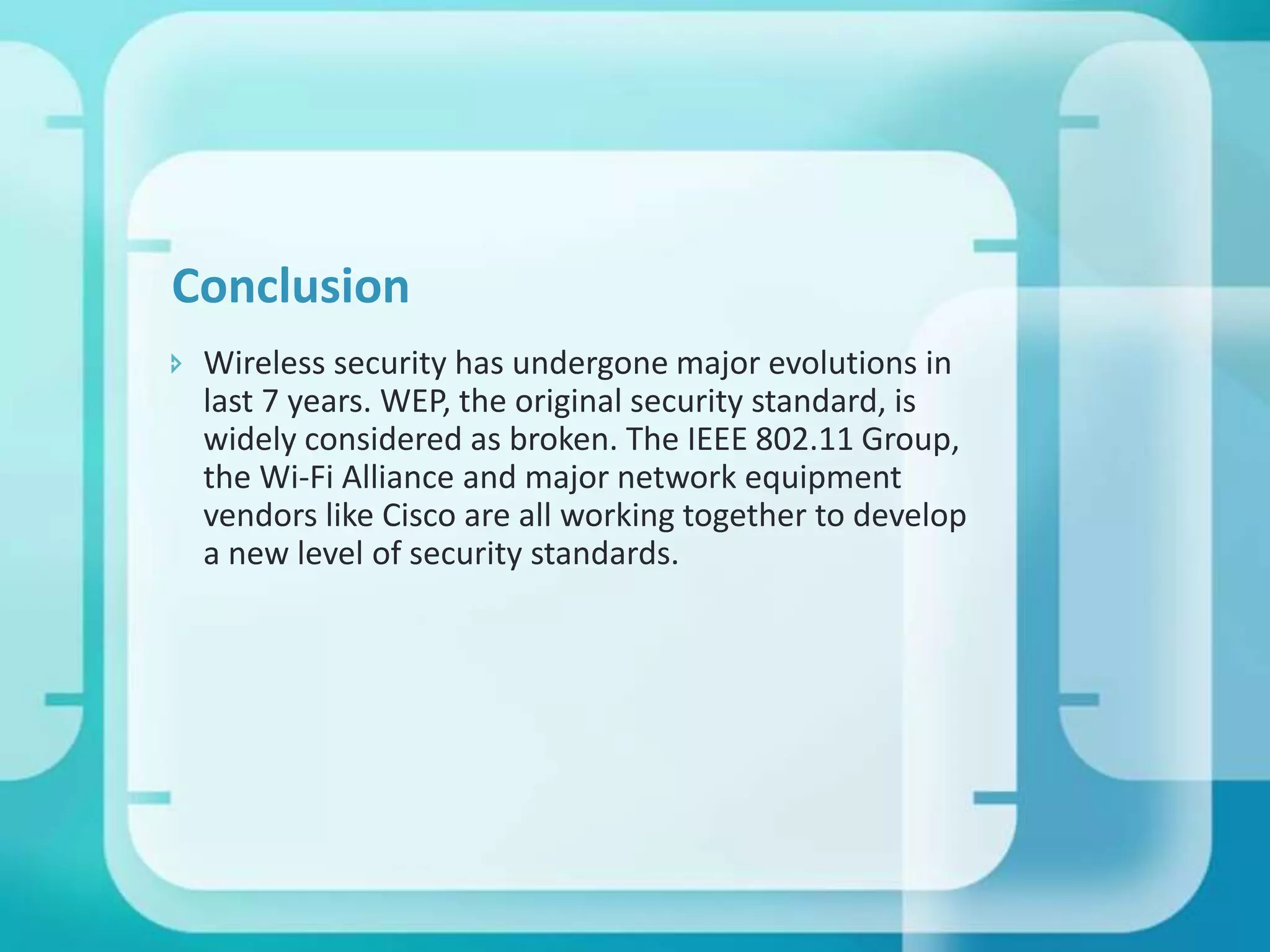 Conclusion
 Wireless security has undergone major evolutions in
last 7 years. WEP, the original security standard, is
widely considered as broken. The IEEE 802.11 Group,
the Wi-Fi Alliance and major network equipment
vendors like Cisco are all working together to develop
a new level of security standards.

 