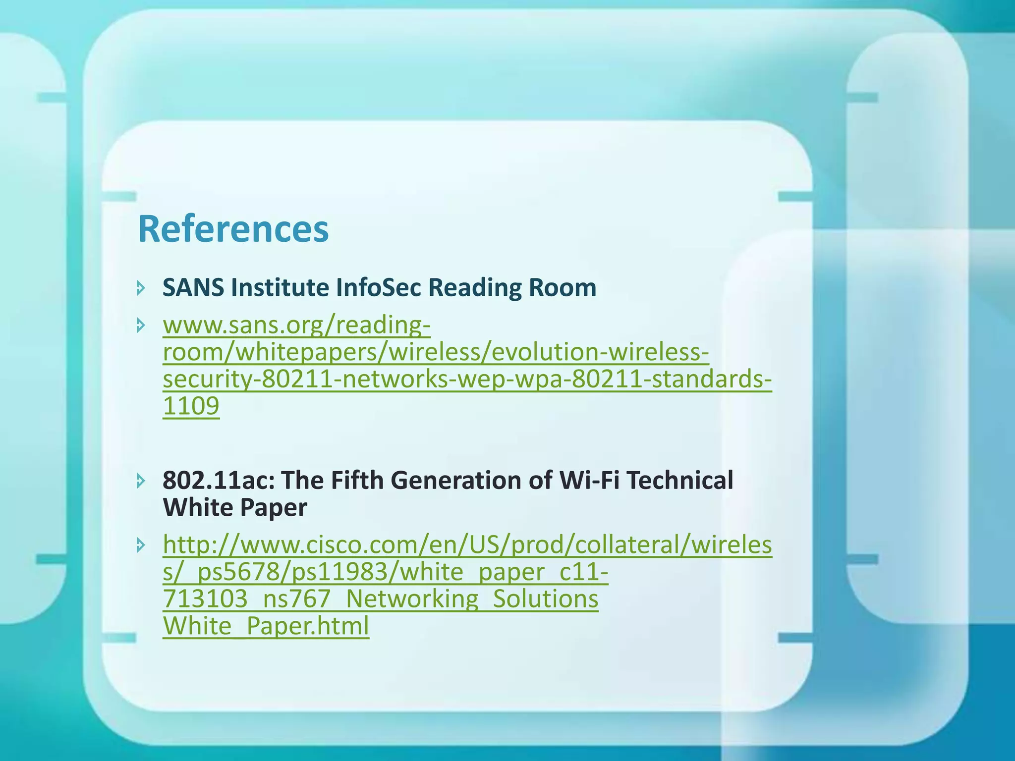 References
 SANS Institute InfoSec Reading Room
 www.sans.org/readingroom/whitepapers/wireless/evolution-wirelesssecurity-80211-networks-wep-wpa-80211-standards1109
 802.11ac: The Fifth Generation of Wi-Fi Technical
White Paper
 http://www.cisco.com/en/US/prod/collateral/wireles
s/ ps5678/ps11983/white_paper_c11713103_ns767_Networking_Solutions
White_Paper.html

 