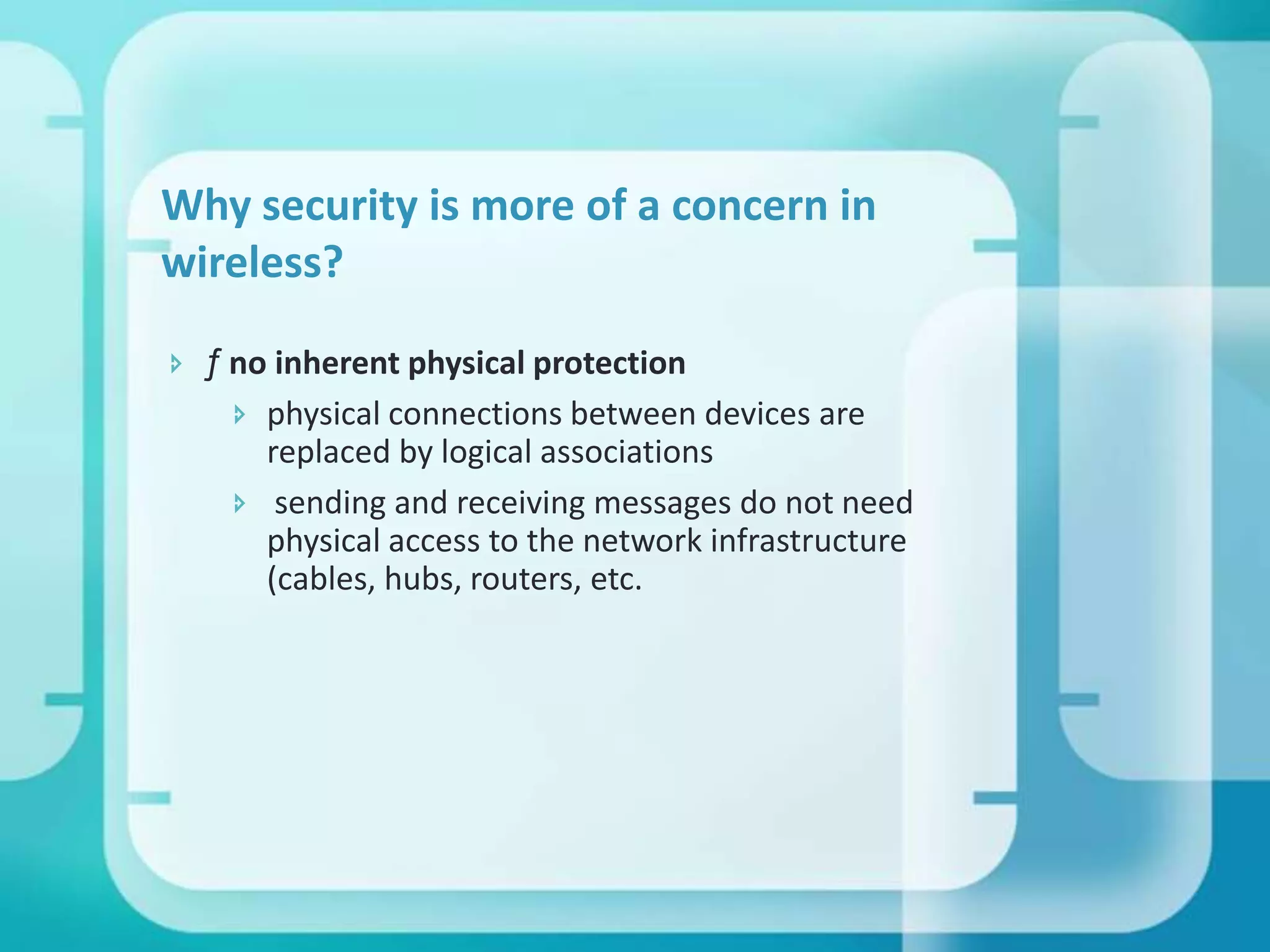 Why security is more of a concern in
wireless?
 ƒ no inherent physical protection
 physical connections between devices are
replaced by logical associations
 sending and receiving messages do not need
physical access to the network infrastructure
(cables, hubs, routers, etc.

 