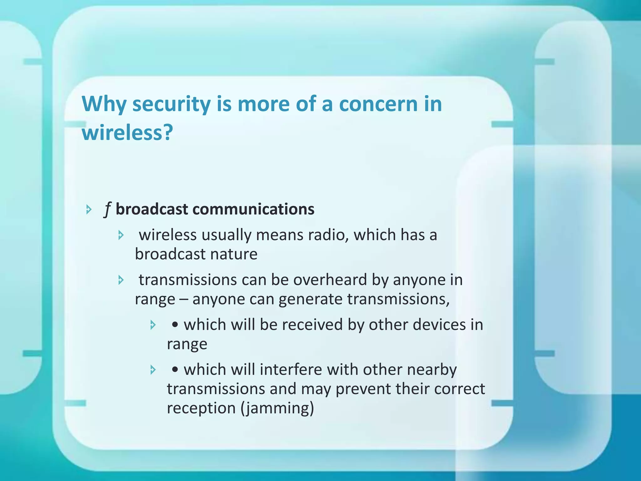 Why security is more of a concern in
wireless?
 ƒ broadcast communications
 wireless usually means radio, which has a
broadcast nature
 transmissions can be overheard by anyone in
range – anyone can generate transmissions,
 • which will be received by other devices in
range
 • which will interfere with other nearby
transmissions and may prevent their correct
reception (jamming)

 