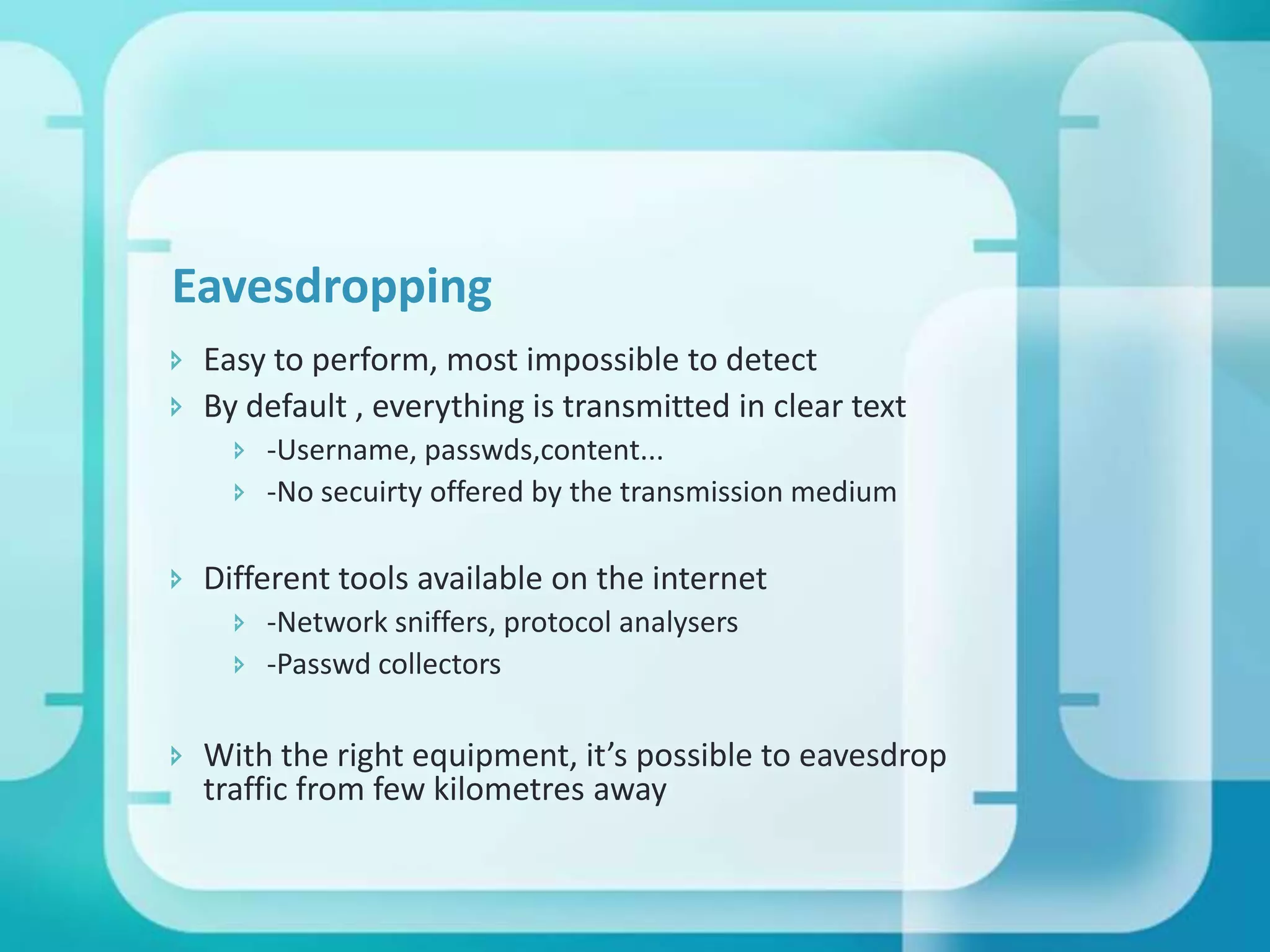 Eavesdropping
 Easy to perform, most impossible to detect
 By default , everything is transmitted in clear text
 -Username, passwds,content...
 -No secuirty offered by the transmission medium

 Different tools available on the internet
 -Network sniffers, protocol analysers
 -Passwd collectors

 With the right equipment, it’s possible to eavesdrop
traffic from few kilometres away

 