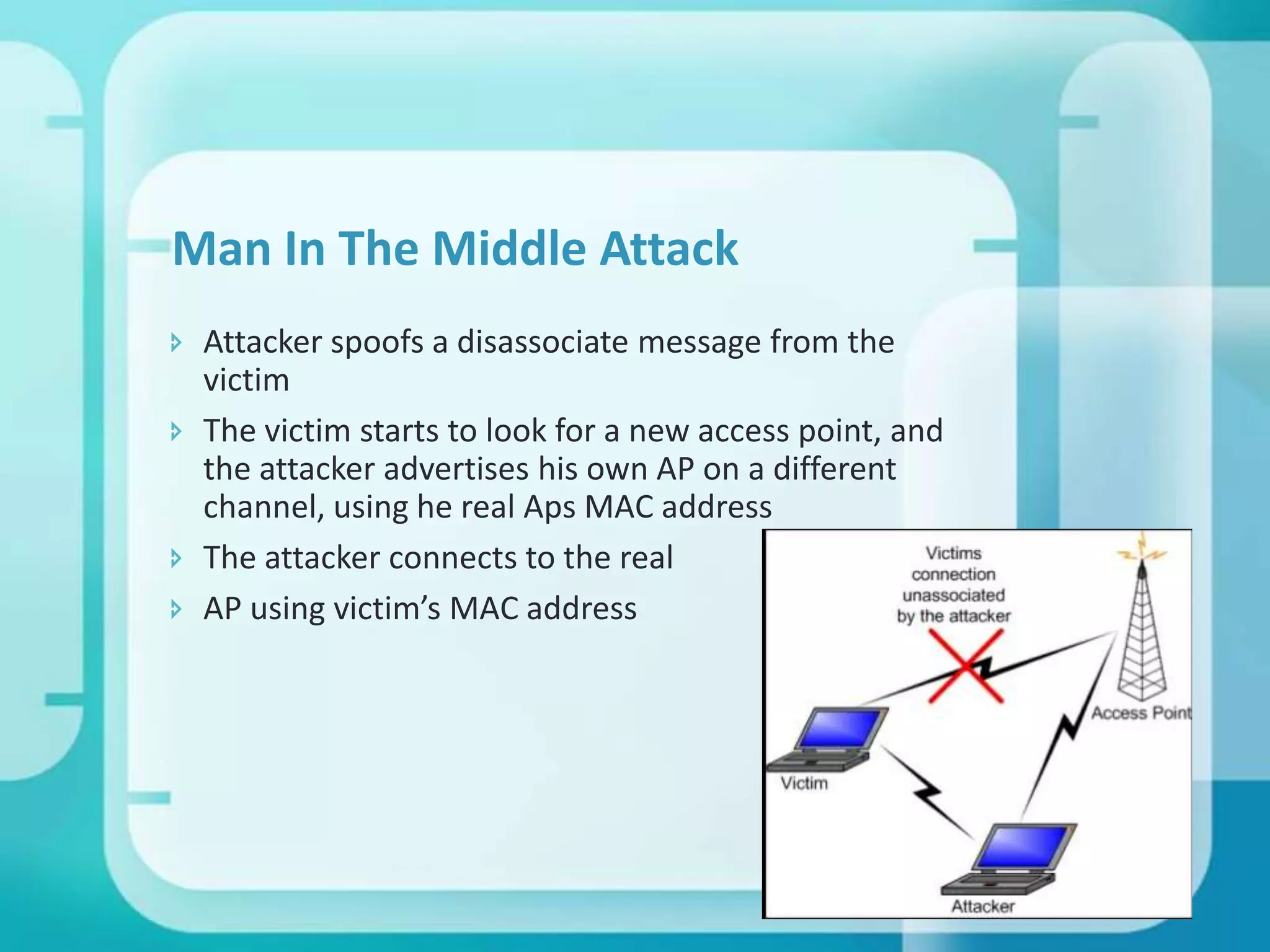Man In The Middle Attack
 Attacker spoofs a disassociate message from the
victim
 The victim starts to look for a new access point, and
the attacker advertises his own AP on a different
channel, using he real Aps MAC address
 The attacker connects to the real
 AP using victim’s MAC address

 