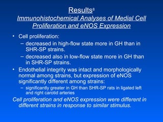 Results8
Immunohistochemical Analyses of Medial Cell
Proliferation and eNOS Expression
• Cell proliferation:
– decreased in high-flow state more in GH than in
SHR-SP strains.
– decreased also in low-flow state more in GH than
in SHR-SP strains.
• Endothelial integrity was intact and morphologically
normal among strains, but expression of eNOS
significantly different among strains:
– significantly greater in GH than SHR-SP rats in ligated left
and right carotid arteries
Cell proliferation and eNOS expression were different in
different strains in response to similar stimulus.
 