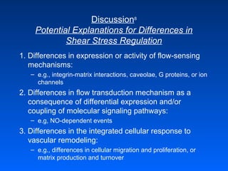 Discussion8
Potential Explanations for Differences in
Shear Stress Regulation
1. Differences in expression or activity of flow-sensing
mechanisms:
– e.g., integrin-matrix interactions, caveolae, G proteins, or ion
channels
2. Differences in flow transduction mechanism as a
consequence of differential expression and/or
coupling of molecular signaling pathways:
– e.g, NO-dependent events
3. Differences in the integrated cellular response to
vascular remodeling:
– e.g., differences in cellular migration and proliferation, or
matrix production and turnover
 