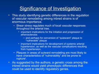 Significance of Investigation
• This study identifying genetic differences in the regulation
of vascular remodeling among inbred strains is of
enormous importance.
– Shear stress regulates much of local vascular responses
throughout the arterial tree.
• important implications for the initiation and progression of
atherosclerosis
– and perhaps for conversion of “quiescent” plaque to
“vulnerable” plaque
• important implications for development of systemic arterial
hypertension, as well as the vascular complications resulting
from hypertension.
– Plaques in areas of outward remodeling are most likely to
have characteristics of “vulnerability” and be prone to
rupture9
.
• As suggested by the authors, a genetic cross among the
inbred strains would yield phenotypic differences that
could be used to identify regulatory genes.
 