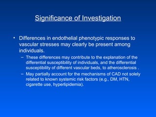 Significance of Investigation
• Differences in endothelial phenotypic responses to
vascular stresses may clearly be present among
individuals.
– These differences may contribute to the explanation of the
differential susceptibility of individuals, and the differential
susceptibility of different vascular beds, to atherosclerosis .
– May partially account for the mechanisms of CAD not solely
related to known systemic risk factors (e.g., DM, HTN,
cigarette use, hyperlipidemia).
 