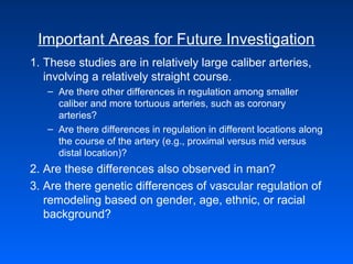 Important Areas for Future Investigation
1. These studies are in relatively large caliber arteries,
involving a relatively straight course.
– Are there other differences in regulation among smaller
caliber and more tortuous arteries, such as coronary
arteries?
– Are there differences in regulation in different locations along
the course of the artery (e.g., proximal versus mid versus
distal location)?
2. Are these differences also observed in man?
3. Are there genetic differences of vascular regulation of
remodeling based on gender, age, ethnic, or racial
background?
 