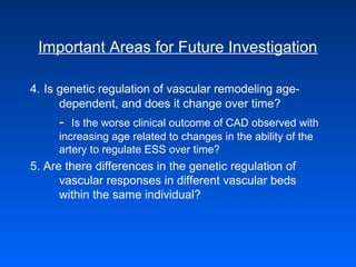 Important Areas for Future Investigation
4. Is genetic regulation of vascular remodeling age-
dependent, and does it change over time?
- Is the worse clinical outcome of CAD observed with
increasing age related to changes in the ability of the
artery to regulate ESS over time?
5. Are there differences in the genetic regulation of
vascular responses in different vascular beds
within the same individual?
 