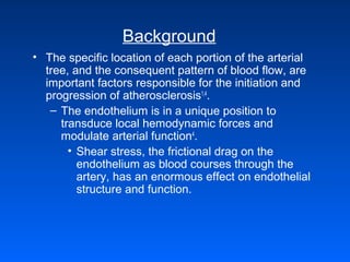 Background
• The specific location of each portion of the arterial
tree, and the consequent pattern of blood flow, are
important factors responsible for the initiation and
progression of atherosclerosis1,4
.
– The endothelium is in a unique position to
transduce local hemodynamic forces and
modulate arterial function4
.
• Shear stress, the frictional drag on the
endothelium as blood courses through the
artery, has an enormous effect on endothelial
structure and function.
 