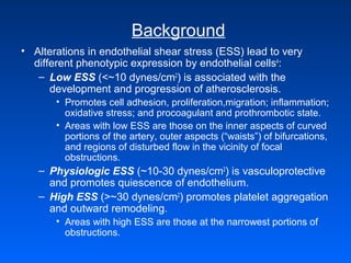 Background
• Alterations in endothelial shear stress (ESS) lead to very
different phenotypic expression by endothelial cells4
:
– Low ESS (<~10 dynes/cm2
) is associated with the
development and progression of atherosclerosis.
• Promotes cell adhesion, proliferation,migration; inflammation;
oxidative stress; and procoagulant and prothrombotic state.
• Areas with low ESS are those on the inner aspects of curved
portions of the artery, outer aspects (“waists”) of bifurcations,
and regions of disturbed flow in the vicinity of focal
obstructions.
– Physiologic ESS (~10-30 dynes/cm2
) is vasculoprotective
and promotes quiescence of endothelium.
– High ESS (>~30 dynes/cm2
) promotes platelet aggregation
and outward remodeling.
• Areas with high ESS are those at the narrowest portions of
obstructions.
 