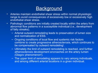 Background
• Arteries maintain endothelial shear stress within normal physiologic
range to avoid consequences of excessively low or excessively high
endothelial shear stress.
• Pathologic conditions are initially created locally within the artery from
abnormal flow patterns in a susceptible individual (i.e., development
of fatty streaks).
– Arterial outward remodeling leads to preservation of lumen size
and normalization of ESS.
– Ongoing conditions of local flow and systemic risk factors
combine to create progressive atherosclerosis, which continues to
be compensated by outward remodeling5
.
– Ultimately the limit of outward remodeling is reached, and further
atherosclerosis development encroaches on the artery lumen
(Glagov phenomenon6
).
– The upper limit of remodeling appears to vary among individuals,
and among different arterial locations in a given individual.
 