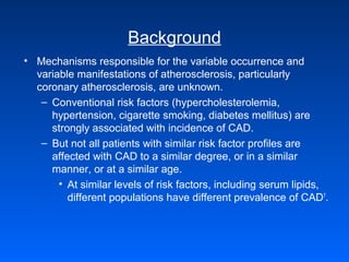 Background
• Mechanisms responsible for the variable occurrence and
variable manifestations of atherosclerosis, particularly
coronary atherosclerosis, are unknown.
– Conventional risk factors (hypercholesterolemia,
hypertension, cigarette smoking, diabetes mellitus) are
strongly associated with incidence of CAD.
– But not all patients with similar risk factor profiles are
affected with CAD to a similar degree, or in a similar
manner, or at a similar age.
• At similar levels of risk factors, including serum lipids,
different populations have different prevalence of CAD7
.
 