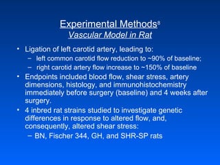 Experimental Methods8
Vascular Model in Rat
• Ligation of left carotid artery, leading to:
– left common carotid flow reduction to ~90% of baseline;
– right carotid artery flow increase to ~150% of baseline
• Endpoints included blood flow, shear stress, artery
dimensions, histology, and immunohistochemistry
immediately before surgery (baseline) and 4 weeks after
surgery.
• 4 inbred rat strains studied to investigate genetic
differences in response to altered flow, and,
consequently, altered shear stress:
– BN, Fischer 344, GH, and SHR-SP rats
 