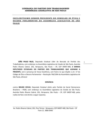 LIDERANÇA DO PARTIDO DOS TRABALHADORES
ASSEMBLEIA LEGISLATIVA DE SÃO PAULO
Av. Pedro Álvares Cabral, 201, Piso Térreo - Ibirapuera, CEP 04097-400, São Paulo – SP
Fone 11. 3886-6440
1
E X C E L E N T Í S S I M O S E N H O R P R E S I D E N T E D O C O N S E L H O D E É T I C A E
D E C O R O P A R L A M E N T A R D A A S S E M B L E I A L E G I S L A T I V A D E S Ã O
P A U L O
JOÃO PAULO RILLO, Deputado Estadual Líder da Bancada do Partido dos
Trabalhadores, com endereço na Assembleia Legislativa do Estado de São Paulo, Avenida
Pedro Álvares Cabral, 201, Ibirapuera, São Paulo – SP, CEP 04097-400, E DEMAIS
DEPUTADOS ESTADUAIS DO PARTIDO DOS TRABALHADORES QUE ASSINAM A
PRESENTE, vem à presença de Vossa Excelência, com fulcro no que dispõe o art. 17 do
Código de Ética e Decoro Parlamentar – Resolução 766/1994 da Assembleia Legislativa de
São Paulo, oferecer
DENÚNCIA
contra BRUNO COVAS, Deputado Estadual eleito pelo Partido da Social Democracia
Brasileira – PSDB, com endereço na Assembleia Legislativa do Estado de São Paulo,
Avenida Pedro Álvares Cabral, 201, Ibirapuera, São Paulo – SP, CEP 04097-400, pelas
razões de fato e de direito a seguir expostas.
 