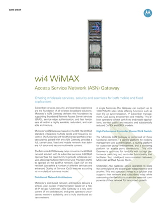 DATA SHEET




             wi4 WiMAX
             Access Service Network (ASN) Gateway
             Offering wholesale services, security and seamless for both mobile and fixed
             applications
             Subscriber services, security, and seamless experience      A single Motorola ASN Gateway can support up to
             are the foundation of all wireless broadband solutions.     1000 WiMAX sites while offering functions such as
             Motorola’s ASN Gateway delivers this foundation by          over the air synchronization, IP subscriber manage-
             supporting Broadband Remote Access Server services          ment, QoS policy enforcement and mobility. This al-
             (BRAS), service edge authentication, and fast hando-        lows operators to have both fixed and mobile applica-
             vers all within a highly available, redundant, and scal-    tions, service quality and security, and substantially
             able architecture.                                          reduced CAPEX and OPEX models.

             Motorola’s ASN Gateway, based on the 802.16e WiMAX          High Performance Controller, Router/FA & Switch
             standard, integrates multiple bands and frequency so-
             lutions. The Motorola wi4 WiMAX broad portfolio of ac-      The Motorola ASN Gateway is comprised of three
             cess points, paired with this ASN Gateway, provides a       functional elements - a control platform for mobility
             full, carrier-class, fixed and mobile network that deliv-   management and authentication, a routing platform
             ers rich voice and secure multimedia content.               for subscriber policy enforcement, and a switching
                                                                         platform for access point connectivity. This ASN
             The Motorola ASN Gateway helps monetize the WiMAX           Gateway is optimized for handoffs with its high per-
             network solution with its subscriber services. A WiMAX      formance switching and controller functionality that
             operator has the opportunity to provide wholesale ser-      facilitates fast, intelligent communication between
             vice, allowing multiple Internet Service Providers (ISPs)   Motorola’s WiMAX Access Points
             to operate on the WiMAX network. Each ISP on the
             network can define a number of different services and       Motorola’s ASN Gateway allows operators to scale
             enhanced Quality of Service (QoS) features according        the control plane and bearer path independent of one
             to his individual business model.                           another. This lets operators invest in a solution that
                                                                         supports their network and subscribers today while
             Distributed Network Architecture                            maintaining the flexibility to scale the essential com-
                                                                         ponents of their network for tomorrow’s growth.
             Motorola’s distributed network architecture delivers a
             simple, peer-to-peer implementation based on a flat,
             all-IP design. Motorola’s ASN Gateway is a key com-
             ponent of this architecture, and gives operators unsur-
             passed network scalability, and a truly distributed ac-
             cess network.
 