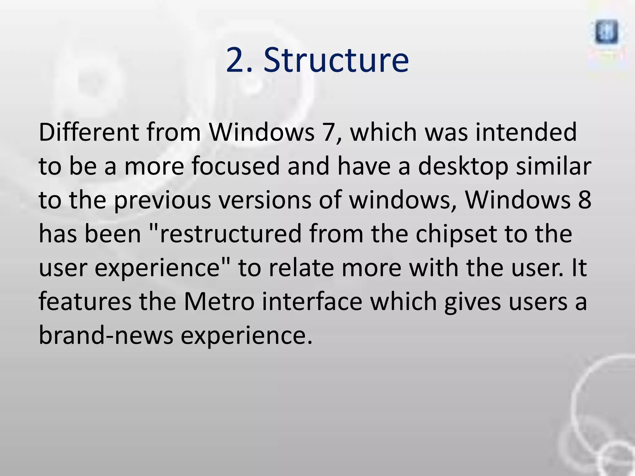 2. Structure
Different from Windows 7, which was intended
to be a more focused and have a desktop similar
to the previous versions of windows, Windows 8
has been "restructured from the chipset to the
user experience" to relate more with the user. It
features the Metro interface which gives users a
brand-news experience.
 