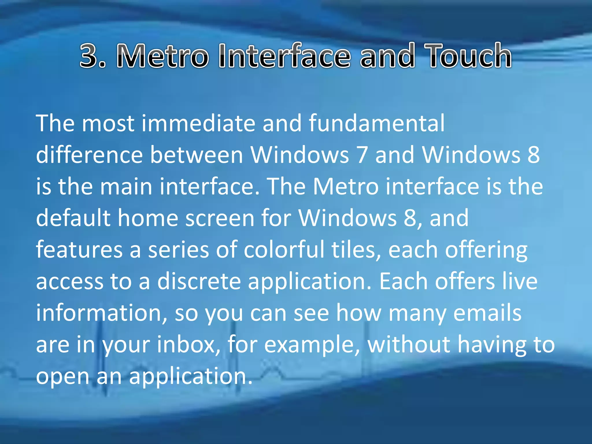 The most immediate and fundamental
difference between Windows 7 and Windows 8
is the main interface. The Metro interface is the
default home screen for Windows 8, and
features a series of colorful tiles, each offering
access to a discrete application. Each offers live
information, so you can see how many emails
are in your inbox, for example, without having to
open an application.
 