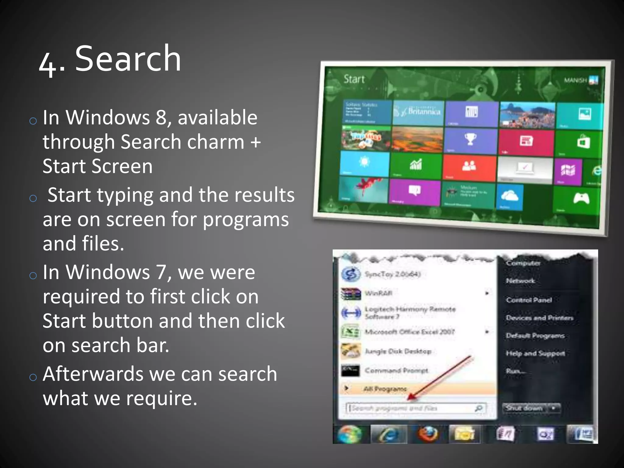 4. Search
o In Windows 8, available
through Search charm +
Start Screen
o Start typing and the results
are on screen for programs
and files.
o In Windows 7, we were
required to first click on
Start button and then click
on search bar.
o Afterwards we can search
what we require.
 