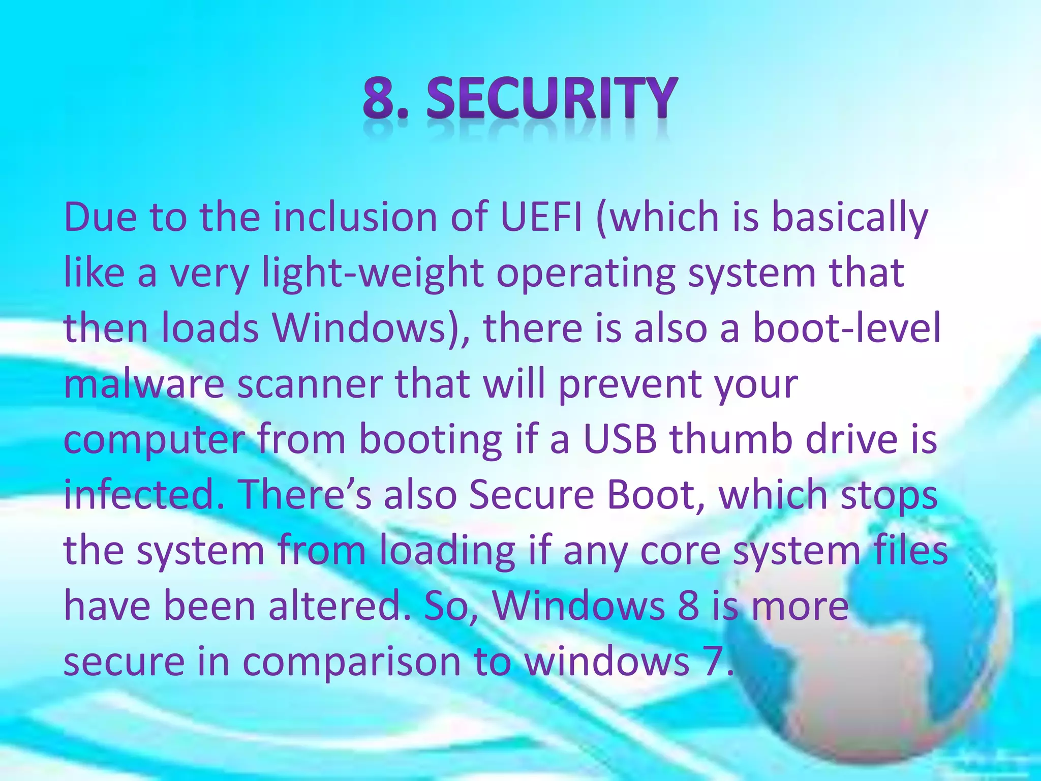 Due to the inclusion of UEFI (which is basically
like a very light-weight operating system that
then loads Windows), there is also a boot-level
malware scanner that will prevent your
computer from booting if a USB thumb drive is
infected. There’s also Secure Boot, which stops
the system from loading if any core system files
have been altered. So, Windows 8 is more
secure in comparison to windows 7.
 