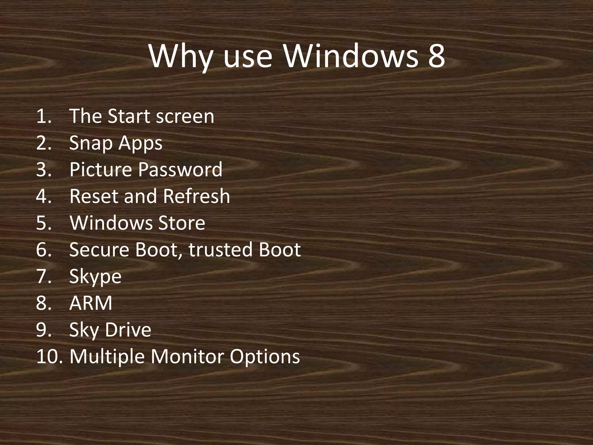 Why use Windows 8
1. The Start screen
2. Snap Apps
3. Picture Password
4. Reset and Refresh
5. Windows Store
6. Secure Boot, trusted Boot
7. Skype
8. ARM
9. Sky Drive
10. Multiple Monitor Options
 