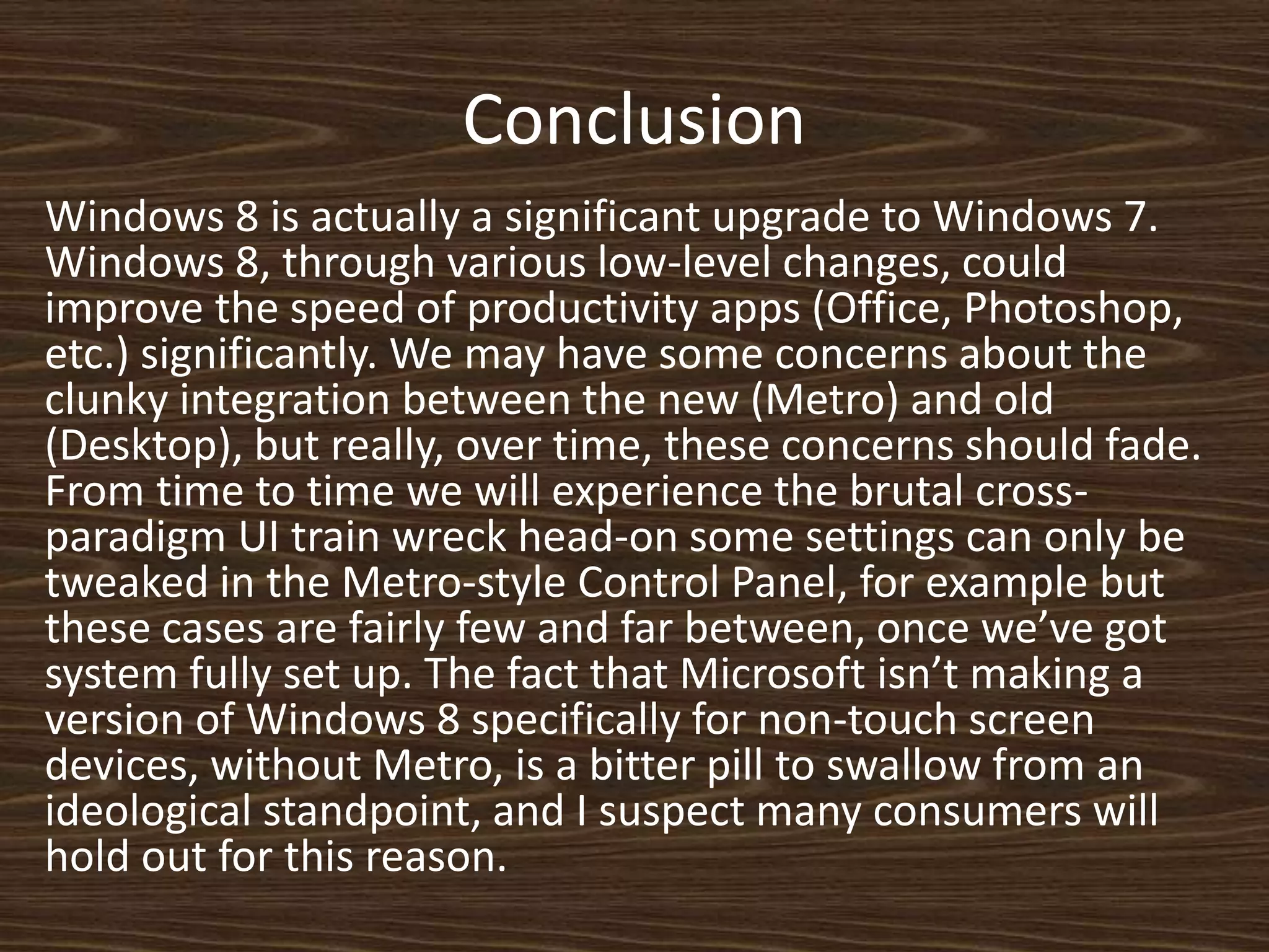 Conclusion
Windows 8 is actually a significant upgrade to Windows 7.
Windows 8, through various low-level changes, could
improve the speed of productivity apps (Office, Photoshop,
etc.) significantly. We may have some concerns about the
clunky integration between the new (Metro) and old
(Desktop), but really, over time, these concerns should fade.
From time to time we will experience the brutal cross-
paradigm UI train wreck head-on some settings can only be
tweaked in the Metro-style Control Panel, for example but
these cases are fairly few and far between, once we’ve got
system fully set up. The fact that Microsoft isn’t making a
version of Windows 8 specifically for non-touch screen
devices, without Metro, is a bitter pill to swallow from an
ideological standpoint, and I suspect many consumers will
hold out for this reason.
 