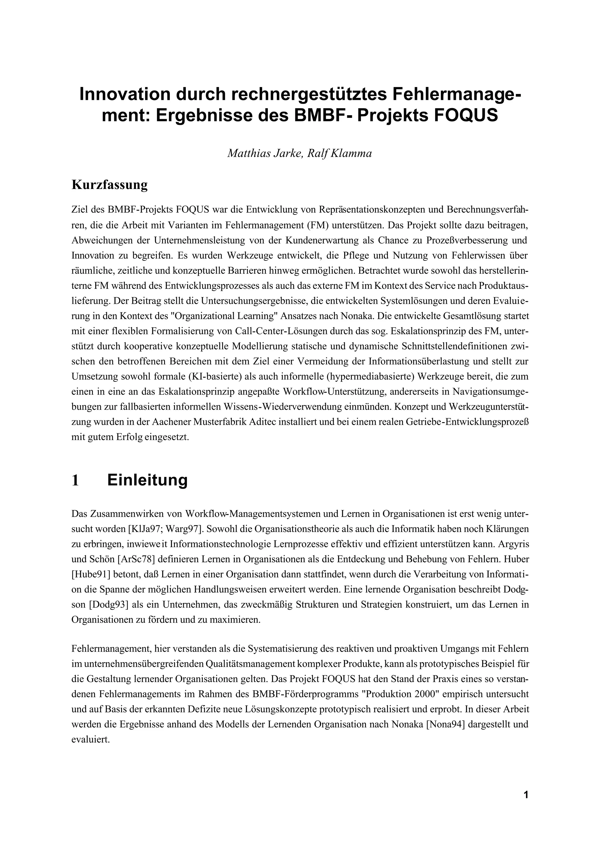 Innovation durch rechnergestütztes Fehlermanage-
    ment: Ergebnisse des BMBF- Projekts FOQUS
                                     Matthias Jarke, Ralf Klamma

Kurzfassung
Ziel des BMBF-Projekts FOQUS war die Entwicklung von Repräsentationskonzepten und Berechnungsverfah-
ren, die die Arbeit mit Varianten im Fehlermanagement (FM) unterstützen. Das Projekt sollte dazu beitragen,
Abweichungen der Unternehmensleistung von der Kundenerwartung als Chance zu Prozeßverbesserung und
Innovation zu begreifen. Es wurden Werkzeuge entwickelt, die Pflege und Nutzung von Fehlerwissen über
räumliche, zeitliche und konzeptuelle Barrieren hinweg ermöglichen. Betrachtet wurde sowohl das herstellerin-
terne FM während des Entwicklungsprozesses als auch das externe FM im Kontext des Service nach Produktaus-
lieferung. Der Beitrag stellt die Untersuchungsergebnisse, die entwickelten Systemlösungen und deren Evaluie-
rung in den Kontext des "Organizational Learning" Ansatzes nach Nonaka. Die entwickelte Gesamtlösung startet
mit einer flexiblen Formalisierung von Call-Center-Lösungen durch das sog. Eskalationsprinzip des FM, unter-
stützt durch kooperative konzeptuelle Modellierung statische und dynamische Schnittstellendefinitionen zwi-
schen den betroffenen Bereichen mit dem Ziel einer Vermeidung der Informationsüberlastung und stellt zur
Umsetzung sowohl formale (KI-basierte) als auch informelle (hypermediabasierte) Werkzeuge bereit, die zum
einen in eine an das Eskalationsprinzip angepaßte Workflow-Unterstützung, andererseits in Navigationsumge-
bungen zur fallbasierten informellen Wissens-Wiederverwendung einmünden. Konzept und Werkzeugunterstüt-
zung wurden in der Aachener Musterfabrik Aditec installiert und bei einem realen Getriebe-Entwicklungsprozeß
mit gutem Erfolg eingesetzt.



1       Einleitung
Das Zusammenwirken von Workflow-Managementsystemen und Lernen in Organisationen ist erst wenig unter-
sucht worden [KlJa97; Warg97]. Sowohl die Organisationstheorie als auch die Informatik haben noch Klärungen
zu erbringen, inwiewe it Informationstechnologie Lernprozesse effektiv und effizient unterstützen kann. Argyris
und Schön [ArSc78] definieren Lernen in Organisationen als die Entdeckung und Behebung von Fehlern. Huber
[Hube91] betont, daß Lernen in einer Organisation dann stattfindet, wenn durch die Verarbeitung von Informati-
on die Spanne der möglichen Handlungsweisen erweitert werden. Eine lernende Organisation beschreibt Dodg-
son [Dodg93] als ein Unternehmen, das zweckmäßig Strukturen und Strategien konstruiert, um das Lernen in
Organisationen zu fördern und zu maximieren.

Fehlermanagement, hier verstanden als die Systematisierung des reaktiven und proaktiven Umgangs mit Fehlern
im unternehmensübergreifenden Qualitätsmanagement komplexer Produkte, kann als prototypisches Beispiel für
die Gestaltung lernender Organisationen gelten. Das Projekt FOQUS hat den Stand der Praxis eines so verstan-
denen Fehlermanagements im Rahmen des BMBF-Förderprogramms "Produktion 2000" empirisch untersucht
und auf Basis der erkannten Defizite neue Lösungskonzepte prototypisch realisiert und erprobt. In dieser Arbeit
werden die Ergebnisse anhand des Modells der Lernenden Organisation nach Nonaka [Nona94] dargestellt und
evaluiert.




                                                                                                             1
 