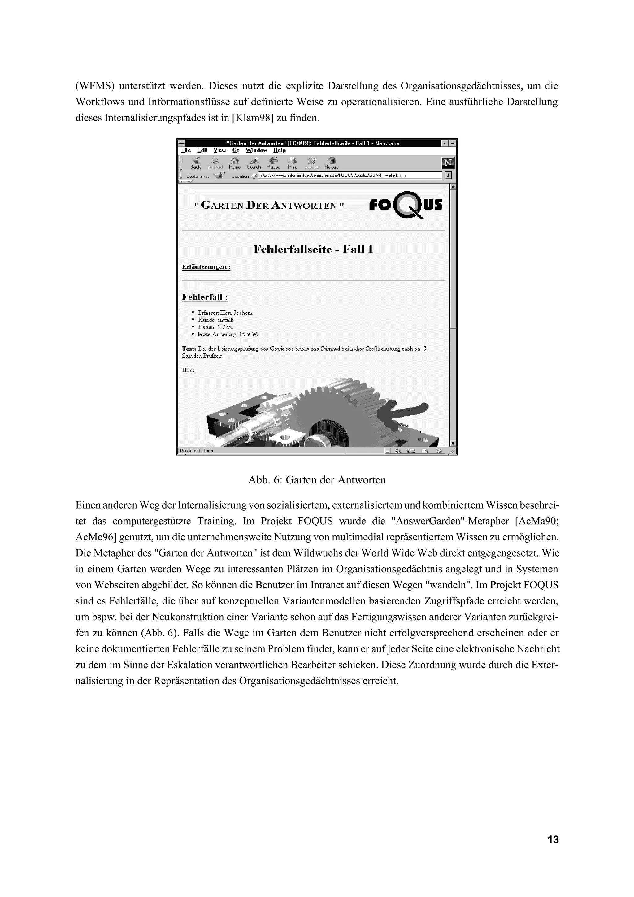 (WFMS) unterstützt werden. Dieses nutzt die explizite Darstellung des Organisationsgedächtnisses, um die
Workflows und Informationsflüsse auf definierte Weise zu operationalisieren. Eine ausführliche Darstellung
dieses Internalisierungspfades ist in [Klam98] zu finden.




                                       Abb. 6: Garten der Antworten

Einen anderen Weg der Internalisierung von sozialisiertem, externalisiertem und kombiniertem Wissen beschrei-
tet das computergestützte Training. Im Projekt FOQUS wurde die "AnswerGarden"-Metapher [AcMa90;
AcMc96] genutzt, um die unternehmensweite Nutzung von multimedial repräsentiertem Wissen zu ermöglichen.
Die Metapher des "Garten der Antworten" ist dem Wildwuchs der World Wide Web direkt entgegengesetzt. Wie
in einem Garten werden Wege zu interessanten Plätzen im Organisationsgedächtnis angelegt und in Systemen
von Webseiten abgebildet. So können die Benutzer im Intranet auf diesen Wegen "wandeln". Im Projekt FOQUS
sind es Fehlerfälle, die über auf konzeptuellen Variantenmodellen basierenden Zugriffspfade erreicht werden,
um bspw. bei der Neukonstruktion einer Variante schon auf das Fertigungswissen anderer Varianten zurückgrei-
fen zu können (Abb. 6). Falls die Wege im Garten dem Benutzer nicht erfolgversprechend erscheinen oder er
keine dokumentierten Fehlerfälle zu seinem Problem findet, kann er auf jeder Seite eine elektronische Nachricht
zu dem im Sinne der Eskalation verantwortlichen Bearbeiter schicken. Diese Zuordnung wurde durch die Exter-
nalisierung in der Repräsentation des Organisationsgedächtnisses erreicht.




                                                                                                            13
 