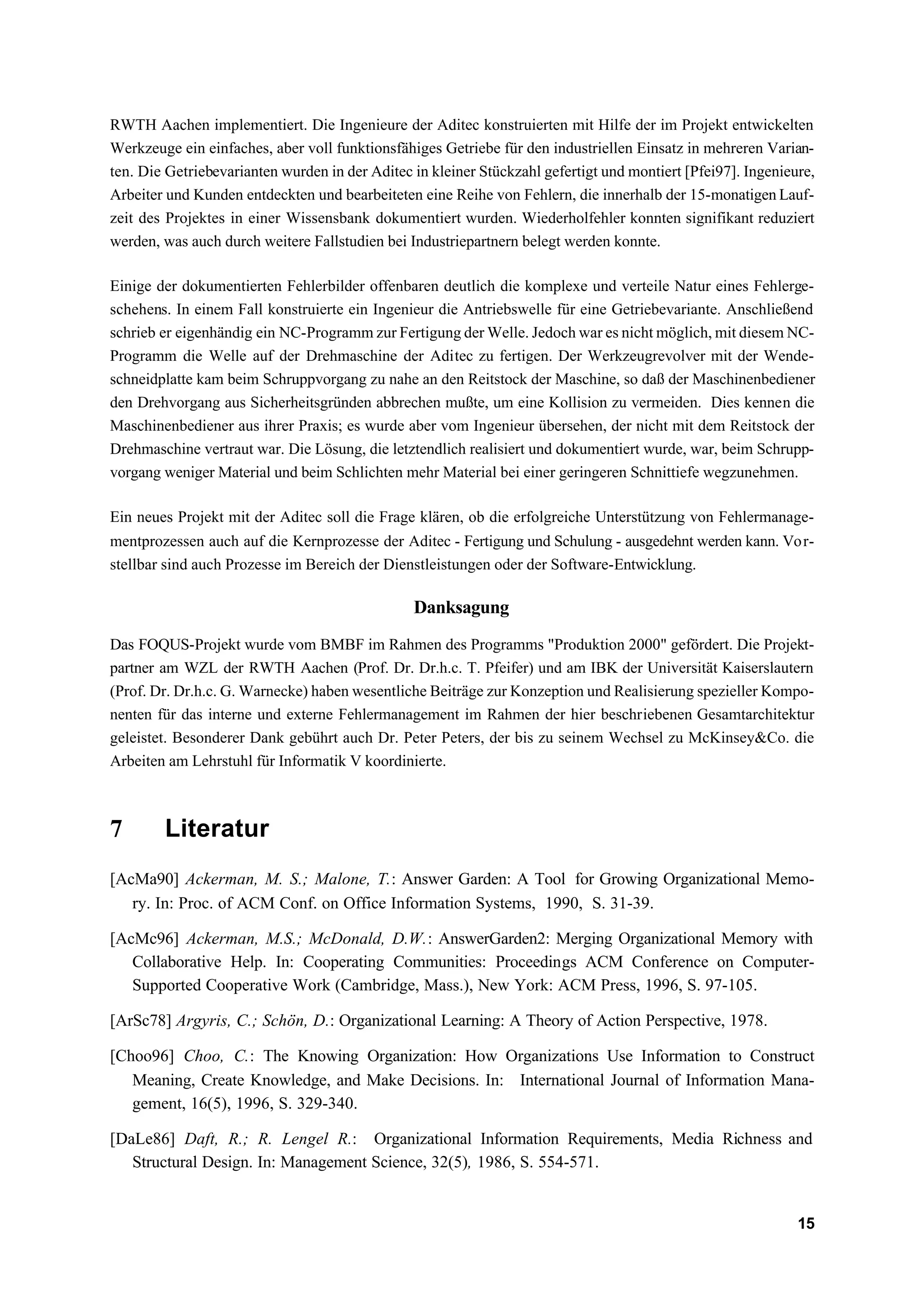 RWTH Aachen implementiert. Die Ingenieure der Aditec konstruierten mit Hilfe der im Projekt entwickelten
Werkzeuge ein einfaches, aber voll funktionsfähiges Getriebe für den industriellen Einsatz in mehreren Varian-
ten. Die Getriebevarianten wurden in der Aditec in kleiner Stückzahl gefertigt und montiert [Pfei97]. Ingenieure,
Arbeiter und Kunden entdeckten und bearbeiteten eine Reihe von Fehlern, die innerhalb der 15-monatigen Lauf-
zeit des Projektes in einer Wissensbank dokumentiert wurden. Wiederholfehler konnten signifikant reduziert
werden, was auch durch weitere Fallstudien bei Industriepartnern belegt werden konnte.

Einige der dokumentierten Fehlerbilder offenbaren deutlich die komplexe und verteile Natur eines Fehlerge-
schehens. In einem Fall konstruierte ein Ingenieur die Antriebswelle für eine Getriebevariante. Anschließend
schrieb er eigenhändig ein NC-Programm zur Fertigung der Welle. Jedoch war es nicht möglich, mit diesem NC-
Programm die Welle auf der Drehmaschine der Aditec zu fertigen. Der Werkzeugrevolver mit der Wende-
schneidplatte kam beim Schruppvorgang zu nahe an den Reitstock der Maschine, so daß der Maschinenbediener
den Drehvorgang aus Sicherheitsgründen abbrechen mußte, um eine Kollision zu vermeiden. Dies kennen die
Maschinenbediener aus ihrer Praxis; es wurde aber vom Ingenieur übersehen, der nicht mit dem Reitstock der
Drehmaschine vertraut war. Die Lösung, die letztendlich realisiert und dokumentiert wurde, war, beim Schrupp-
vorgang weniger Material und beim Schlichten mehr Material bei einer geringeren Schnittiefe wegzunehmen.

Ein neues Projekt mit der Aditec soll die Frage klären, ob die erfolgreiche Unterstützung von Fehlermanage-
mentprozessen auch auf die Kernprozesse der Aditec - Fertigung und Schulung - ausgedehnt werden kann. Vor-
stellbar sind auch Prozesse im Bereich der Dienstleistungen oder der Software-Entwicklung.

                                                Danksagung
Das FOQUS-Projekt wurde vom BMBF im Rahmen des Programms "Produktion 2000" gefördert. Die Projekt-
partner am WZL der RWTH Aachen (Prof. Dr. Dr.h.c. T. Pfeifer) und am IBK der Universität Kaiserslautern
(Prof. Dr. Dr.h.c. G. Warnecke) haben wesentliche Beiträge zur Konzeption und Realisierung spezieller Kompo-
nenten für das interne und externe Fehlermanagement im Rahmen der hier beschriebenen Gesamtarchitektur
geleistet. Besonderer Dank gebührt auch Dr. Peter Peters, der bis zu seinem Wechsel zu McKinsey&Co. die
Arbeiten am Lehrstuhl für Informatik V koordinierte.



7       Literatur
[AcMa90] Ackerman, M. S.; Malone, T.: Answer Garden: A Tool for Growing Organizational Memo-
   ry. In: Proc. of ACM Conf. on Office Information Systems, 1990, S. 31-39.

[AcMc96] Ackerman, M.S.; McDonald, D.W.: AnswerGarden2: Merging Organizational Memory with
   Collaborative Help. In: Cooperating Communities: Proceedings ACM Conference on Computer-
   Supported Cooperative Work (Cambridge, Mass.), New York: ACM Press, 1996, S. 97-105.

[ArSc78] Argyris, C.; Schön, D.: Organizational Learning: A Theory of Action Perspective, 1978.

[Choo96] Choo, C.: The Knowing Organization: How Organizations Use Information to Construct
   Meaning, Create Knowledge, and Make Decisions. In: International Journal of Information Mana-
   gement, 16(5), 1996, S. 329-340.

[DaLe86] Daft, R.; R. Lengel R.: Organizational Information Requirements, Media Richness and
   Structural Design. In: Management Science, 32(5), 1986, S. 554-571.


                                                                                                              15
 