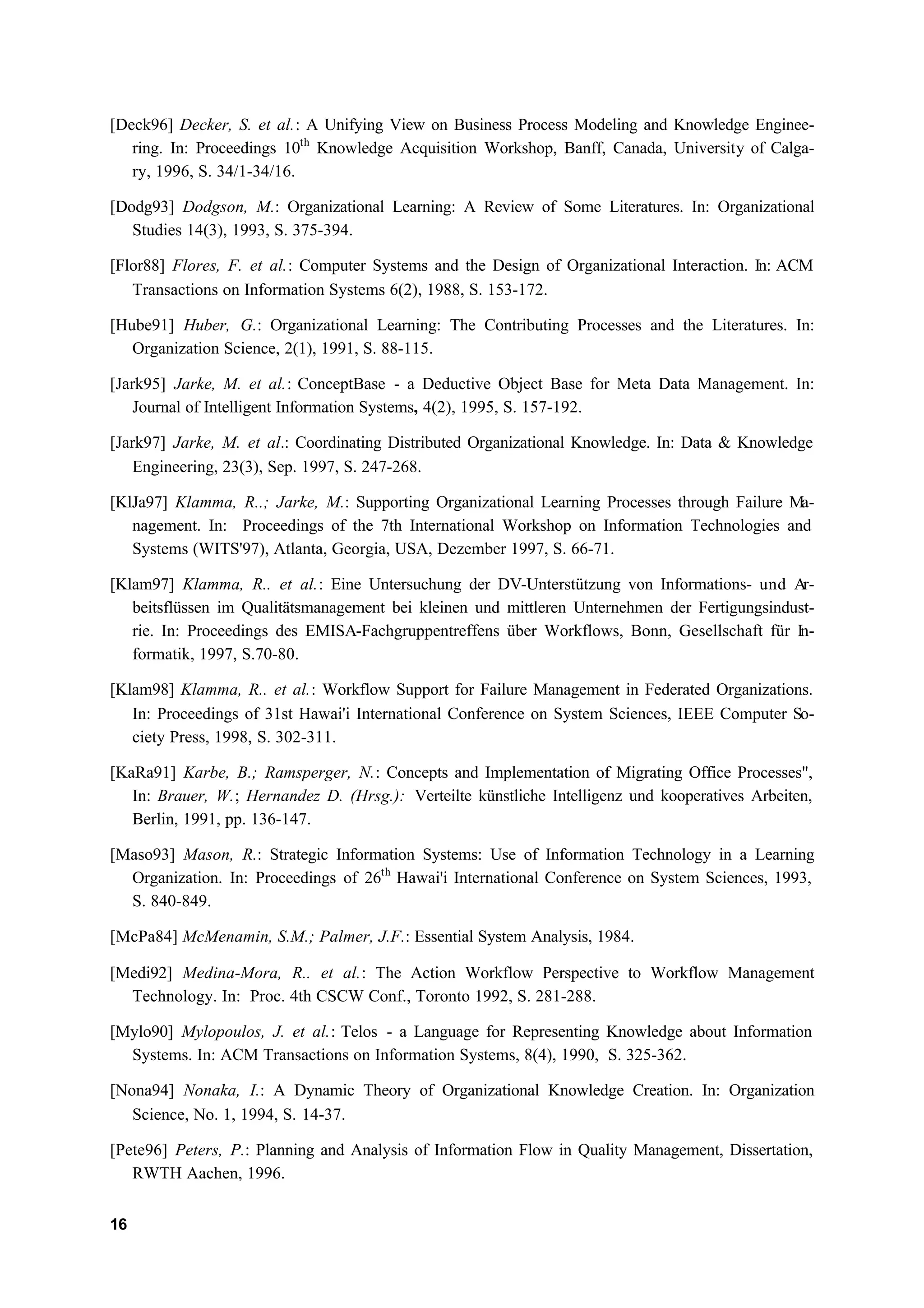 [Deck96] Decker, S. et al.: A Unifying View on Business Process Modeling and Knowledge Enginee-
   ring. In: Proceedings 10th Knowledge Acquisition Workshop, Banff, Canada, University of Calga-
   ry, 1996, S. 34/1-34/16.

[Dodg93] Dodgson, M.: Organizational Learning: A Review of Some Literatures. In: Organizational
   Studies 14(3), 1993, S. 375-394.

[Flor88] Flores, F. et al.: Computer Systems and the Design of Organizational Interaction. In: ACM
   Transactions on Information Systems 6(2), 1988, S. 153-172.

[Hube91] Huber, G.: Organizational Learning: The Contributing Processes and the Literatures. In:
   Organization Science, 2(1), 1991, S. 88-115.

[Jark95] Jarke, M. et al.: ConceptBase - a Deductive Object Base for Meta Data Management. In:
    Journal of Intelligent Information Systems, 4(2), 1995, S. 157-192.

[Jark97] Jarke, M. et al.: Coordinating Distributed Organizational Knowledge. In: Data & Knowledge
    Engineering, 23(3), Sep. 1997, S. 247-268.

[KlJa97] Klamma, R..; Jarke, M.: Supporting Organizational Learning Processes through Failure Ma-
   nagement. In: Proceedings of the 7th International Workshop on Information Technologies and
   Systems (WITS'97), Atlanta, Georgia, USA, Dezember 1997, S. 66-71.

[Klam97] Klamma, R.. et al.: Eine Untersuchung der DV-Unterstützung von Informations- und Ar-
   beitsflüssen im Qualitätsmanagement bei kleinen und mittleren Unternehmen der Fertigungsindust-
   rie. In: Proceedings des EMISA-Fachgruppentreffens über Workflows, Bonn, Gesellschaft für In-
   formatik, 1997, S.70-80.

[Klam98] Klamma, R.. et al.: Workflow Support for Failure Management in Federated Organizations.
   In: Proceedings of 31st Hawai'i International Conference on System Sciences, IEEE Computer So-
   ciety Press, 1998, S. 302-311.

[KaRa91] Karbe, B.; Ramsperger, N.: Concepts and Implementation of Migrating Office Processes",
   In: Brauer, W.; Hernandez D. (Hrsg.): Verteilte künstliche Intelligenz und kooperatives Arbeiten,
   Berlin, 1991, pp. 136-147.

[Maso93] Mason, R.: Strategic Information Systems: Use of Information Technology in a Learning
  Organization. In: Proceedings of 26th Hawai'i International Conference on System Sciences, 1993,
  S. 840-849.

[McPa84] McMenamin, S.M.; Palmer, J.F.: Essential System Analysis, 1984.

[Medi92] Medina-Mora, R.. et al.: The Action Workflow Perspective to Workflow Management
  Technology. In: Proc. 4th CSCW Conf., Toronto 1992, S. 281-288.

[Mylo90] Mylopoulos, J. et al.: Telos - a Language for Representing Knowledge about Information
  Systems. In: ACM Transactions on Information Systems, 8(4), 1990, S. 325-362.

[Nona94] Nonaka, I.: A Dynamic Theory of Organizational Knowledge Creation. In: Organization
   Science, No. 1, 1994, S. 14-37.

[Pete96] Peters, P.: Planning and Analysis of Information Flow in Quality Management, Dissertation,
   RWTH Aachen, 1996.


16
 