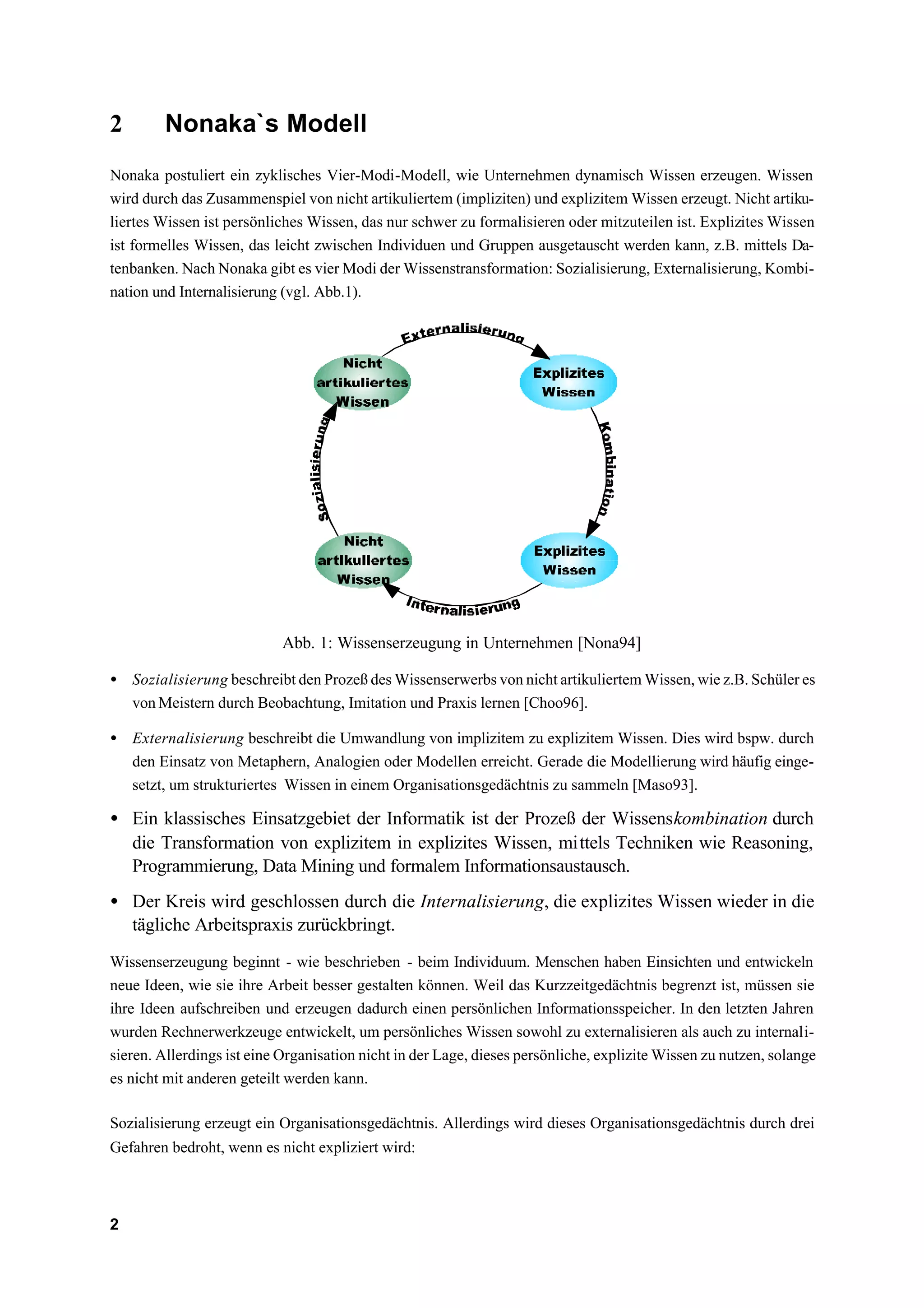 2       Nonaka`s Modell
Nonaka postuliert ein zyklisches Vier-Modi-Modell, wie Unternehmen dynamisch Wissen erzeugen. Wissen
wird durch das Zusammenspiel von nicht artikuliertem (impliziten) und explizitem Wissen erzeugt. Nicht artiku-
liertes Wissen ist persönliches Wissen, das nur schwer zu formalisieren oder mitzuteilen ist. Explizites Wissen
ist formelles Wissen, das leicht zwischen Individuen und Gruppen ausgetauscht werden kann, z.B. mittels Da-
tenbanken. Nach Nonaka gibt es vier Modi der Wissenstransformation: Sozialisierung, Externalisierung, Kombi-
nation und Internalisierung (vgl. Abb.1).




                            Abb. 1: Wissenserzeugung in Unternehmen [Nona94]

• Sozialisierung beschreibt den Prozeß des Wissenserwerbs von nicht artikuliertem Wissen, wie z.B. Schüler es
  von Meistern durch Beobachtung, Imitation und Praxis lernen [Choo96].

• Externalisierung beschreibt die Umwandlung von implizitem zu explizitem Wissen. Dies wird bspw. durch
  den Einsatz von Metaphern, Analogien oder Modellen erreicht. Gerade die Modellierung wird häufig einge-
  setzt, um strukturiertes Wissen in einem Organisationsgedächtnis zu sammeln [Maso93].

• Ein klassisches Einsatzgebiet der Informatik ist der Prozeß der Wissenskombination durch
  die Transformation von explizitem in explizites Wissen, mittels Techniken wie Reasoning,
  Programmierung, Data Mining und formalem Informationsaustausch.
• Der Kreis wird geschlossen durch die Internalisierung, die explizites Wissen wieder in die
  tägliche Arbeitspraxis zurückbringt.
Wissenserzeugung beginnt - wie beschrieben - beim Individuum. Menschen haben Einsichten und entwickeln
neue Ideen, wie sie ihre Arbeit besser gestalten können. Weil das Kurzzeitgedächtnis begrenzt ist, müssen sie
ihre Ideen aufschreiben und erzeugen dadurch einen persönlichen Informationsspeicher. In den letzten Jahren
wurden Rechnerwerkzeuge entwickelt, um persönliches Wissen sowohl zu externalisieren als auch zu internali-
sieren. Allerdings ist eine Organisation nicht in der Lage, dieses persönliche, explizite Wissen zu nutzen, solange
es nicht mit anderen geteilt werden kann.

Sozialisierung erzeugt ein Organisationsgedächtnis. Allerdings wird dieses Organisationsgedächtnis durch drei
Gefahren bedroht, wenn es nicht expliziert wird:



2
 