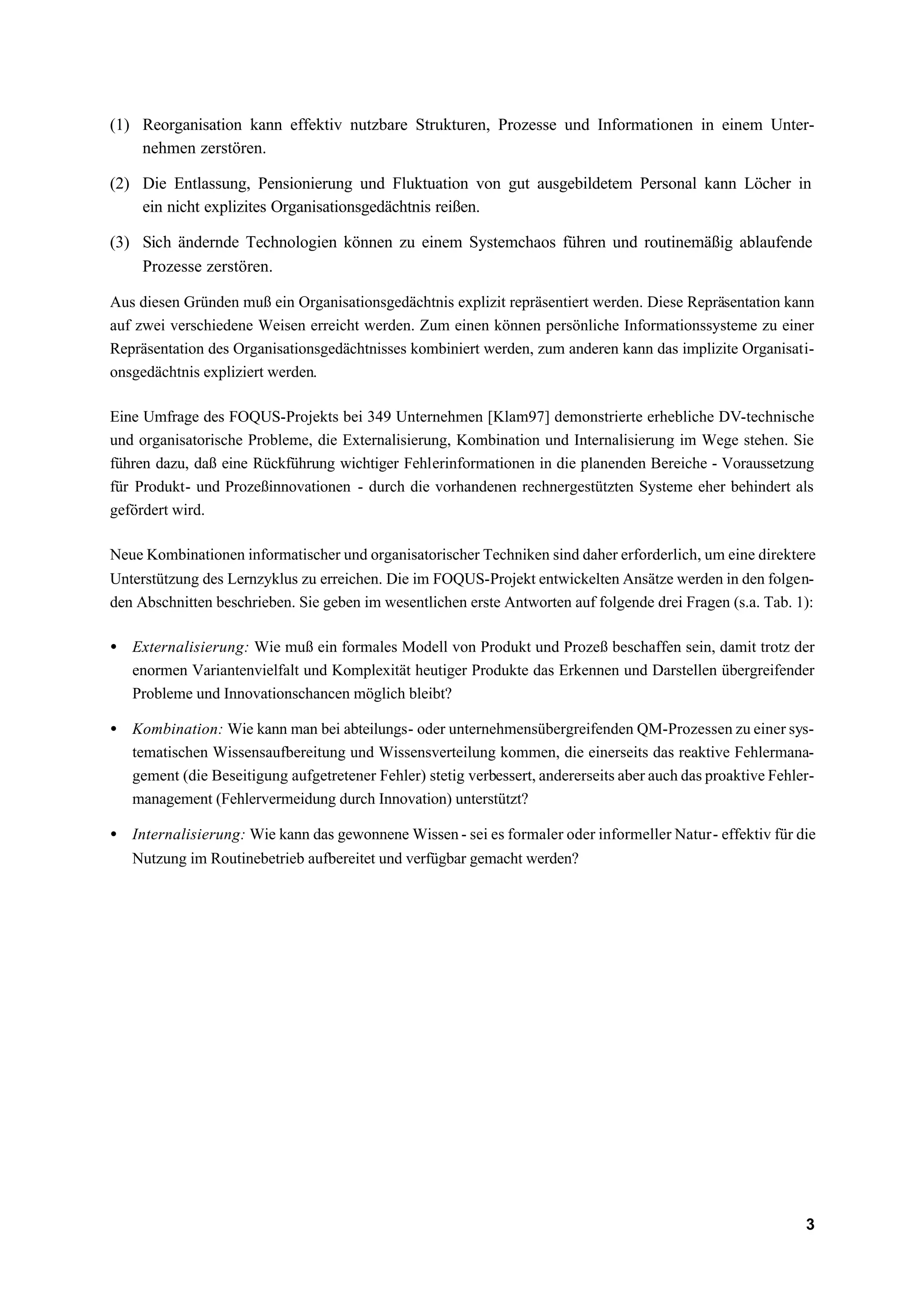 (1) Reorganisation kann effektiv nutzbare Strukturen, Prozesse und Informationen in einem Unter-
    nehmen zerstören.

(2) Die Entlassung, Pensionierung und Fluktuation von gut ausgebildetem Personal kann Löcher in
    ein nicht explizites Organisationsgedächtnis reißen.

(3) Sich ändernde Technologien können zu einem Systemchaos führen und routinemäßig ablaufende
    Prozesse zerstören.

Aus diesen Gründen muß ein Organisationsgedächtnis explizit repräsentiert werden. Diese Repräsentation kann
auf zwei verschiedene Weisen erreicht werden. Zum einen können persönliche Informationssysteme zu einer
Repräsentation des Organisationsgedächtnisses kombiniert werden, zum anderen kann das implizite Organisati-
onsgedächtnis expliziert werden.

Eine Umfrage des FOQUS-Projekts bei 349 Unternehmen [Klam97] demonstrierte erhebliche DV-technische
und organisatorische Probleme, die Externalisierung, Kombination und Internalisierung im Wege stehen. Sie
führen dazu, daß eine Rückführung wichtiger Fehlerinformationen in die planenden Bereiche - Voraussetzung
für Produkt- und Prozeßinnovationen - durch die vorhandenen rechnergestützten Systeme eher behindert als
gefördert wird.

Neue Kombinationen informatischer und organisatorischer Techniken sind daher erforderlich, um eine direktere
Unterstützung des Lernzyklus zu erreichen. Die im FOQUS-Projekt entwickelten Ansätze werden in den folgen-
den Abschnitten beschrieben. Sie geben im wesentlichen erste Antworten auf folgende drei Fragen (s.a. Tab. 1):

• Externalisierung: Wie muß ein formales Modell von Produkt und Prozeß beschaffen sein, damit trotz der
  enormen Variantenvielfalt und Komplexität heutiger Produkte das Erkennen und Darstellen übergreifender
  Probleme und Innovationschancen möglich bleibt?

• Kombination: Wie kann man bei abteilungs- oder unternehmensübergreifenden QM-Prozessen zu einer sys-
  tematischen Wissensaufbereitung und Wissensverteilung kommen, die einerseits das reaktive Fehlermana-
  gement (die Beseitigung aufgetretener Fehler) stetig verbessert, andererseits aber auch das proaktive Fehler-
  management (Fehlervermeidung durch Innovation) unterstützt?

• Internalisierung: Wie kann das gewonnene Wissen - sei es formaler oder informeller Natur - effektiv für die
   Nutzung im Routinebetrieb aufbereitet und verfügbar gemacht werden?




                                                                                                             3
 