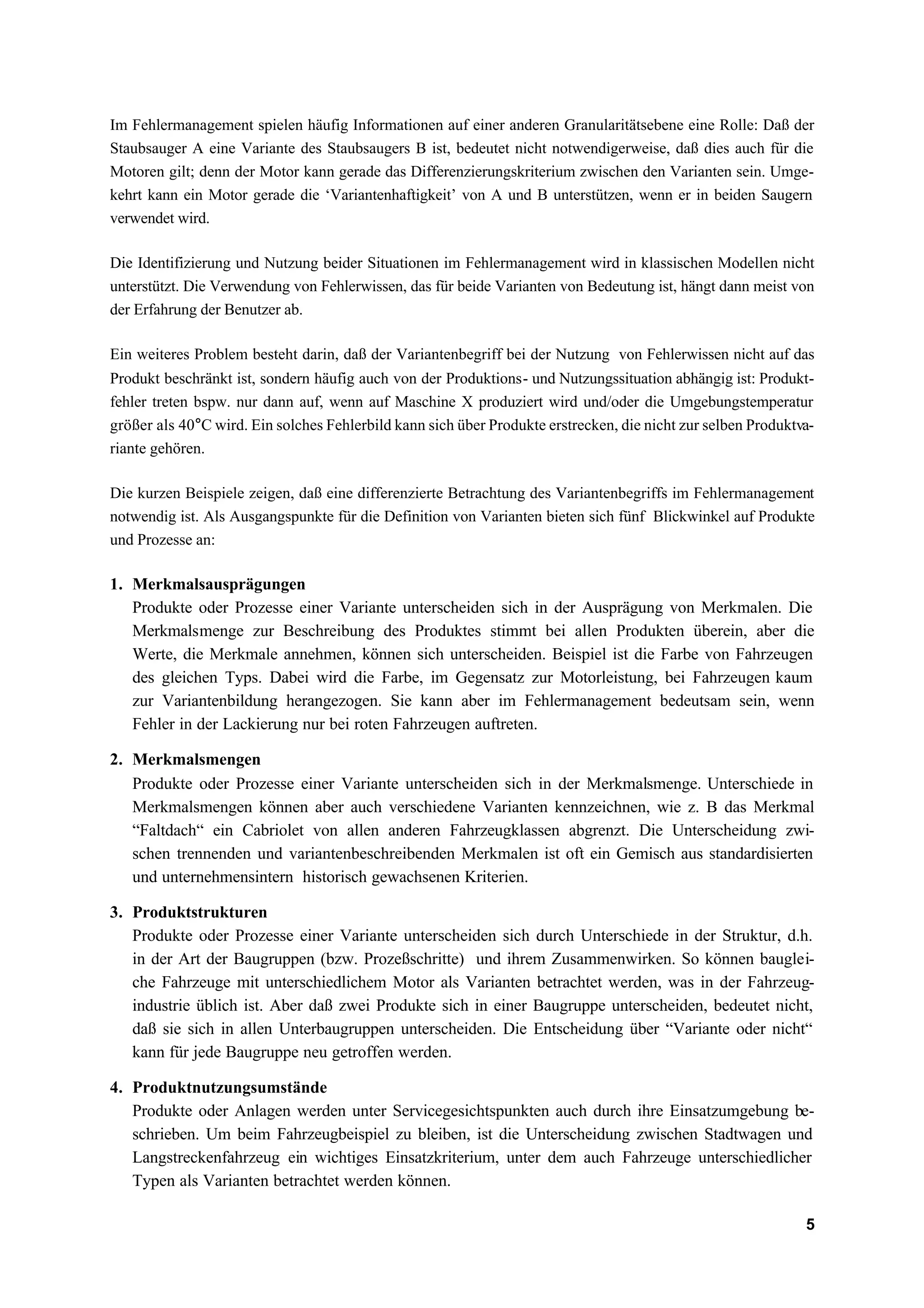 Im Fehlermanagement spielen häufig Informationen auf einer anderen Granularitätsebene eine Rolle: Daß der
Staubsauger A eine Variante des Staubsaugers B ist, bedeutet nicht notwendigerweise, daß dies auch für die
Motoren gilt; denn der Motor kann gerade das Differenzierungskriterium zwischen den Varianten sein. Umge-
kehrt kann ein Motor gerade die ‘Variantenhaftigkeit’ von A und B unterstützen, wenn er in beiden Saugern
verwendet wird.

Die Identifizierung und Nutzung beider Situationen im Fehlermanagement wird in klassischen Modellen nicht
unterstützt. Die Verwendung von Fehlerwissen, das für beide Varianten von Bedeutung ist, hängt dann meist von
der Erfahrung der Benutzer ab.

Ein weiteres Problem besteht darin, daß der Variantenbegriff bei der Nutzung von Fehlerwissen nicht auf das
Produkt beschränkt ist, sondern häufig auch von der Produktions- und Nutzungssituation abhängig ist: Produkt-
fehler treten bspw. nur dann auf, wenn auf Maschine X produziert wird und/oder die Umgebungstemperatur
größer als 40°C wird. Ein solches Fehlerbild kann sich über Produkte erstrecken, die nicht zur selben Produktva-
riante gehören.

Die kurzen Beispiele zeigen, daß eine differenzierte Betrachtung des Variantenbegriffs im Fehlermanagement
notwendig ist. Als Ausgangspunkte für die Definition von Varianten bieten sich fünf Blickwinkel auf Produkte
und Prozesse an:

1. Merkmalsausprägungen
   Produkte oder Prozesse einer Variante unterscheiden sich in der Ausprägung von Merkmalen. Die
   Merkmalsmenge zur Beschreibung des Produktes stimmt bei allen Produkten überein, aber die
   Werte, die Merkmale annehmen, können sich unterscheiden. Beispiel ist die Farbe von Fahrzeugen
   des gleichen Typs. Dabei wird die Farbe, im Gegensatz zur Motorleistung, bei Fahrzeugen kaum
   zur Variantenbildung herangezogen. Sie kann aber im Fehlermanagement bedeutsam sein, wenn
   Fehler in der Lackierung nur bei roten Fahrzeugen auftreten.

2. Merkmalsmengen
   Produkte oder Prozesse einer Variante unterscheiden sich in der Merkmalsmenge. Unterschiede in
   Merkmalsmengen können aber auch verschiedene Varianten kennzeichnen, wie z. B das Merkmal
   “Faltdach“ ein Cabriolet von allen anderen Fahrzeugklassen abgrenzt. Die Unterscheidung zwi-
   schen trennenden und variantenbeschreibenden Merkmalen ist oft ein Gemisch aus standardisierten
   und unternehmensintern historisch gewachsenen Kriterien.

3. Produktstrukturen
   Produkte oder Prozesse einer Variante unterscheiden sich durch Unterschiede in der Struktur, d.h.
   in der Art der Baugruppen (bzw. Prozeßschritte) und ihrem Zusammenwirken. So können bauglei-
   che Fahrzeuge mit unterschiedlichem Motor als Varianten betrachtet werden, was in der Fahrzeug-
   industrie üblich ist. Aber daß zwei Produkte sich in einer Baugruppe unterscheiden, bedeutet nicht,
   daß sie sich in allen Unterbaugruppen unterscheiden. Die Entscheidung über “Variante oder nicht“
   kann für jede Baugruppe neu getroffen werden.

4. Produktnutzungsumstände
   Produkte oder Anlagen werden unter Servicegesichtspunkten auch durch ihre Einsatzumgebung be-
   schrieben. Um beim Fahrzeugbeispiel zu bleiben, ist die Unterscheidung zwischen Stadtwagen und
   Langstreckenfahrzeug ein wichtiges Einsatzkriterium, unter dem auch Fahrzeuge unterschiedlicher
   Typen als Varianten betrachtet werden können.

                                                                                                              5
 