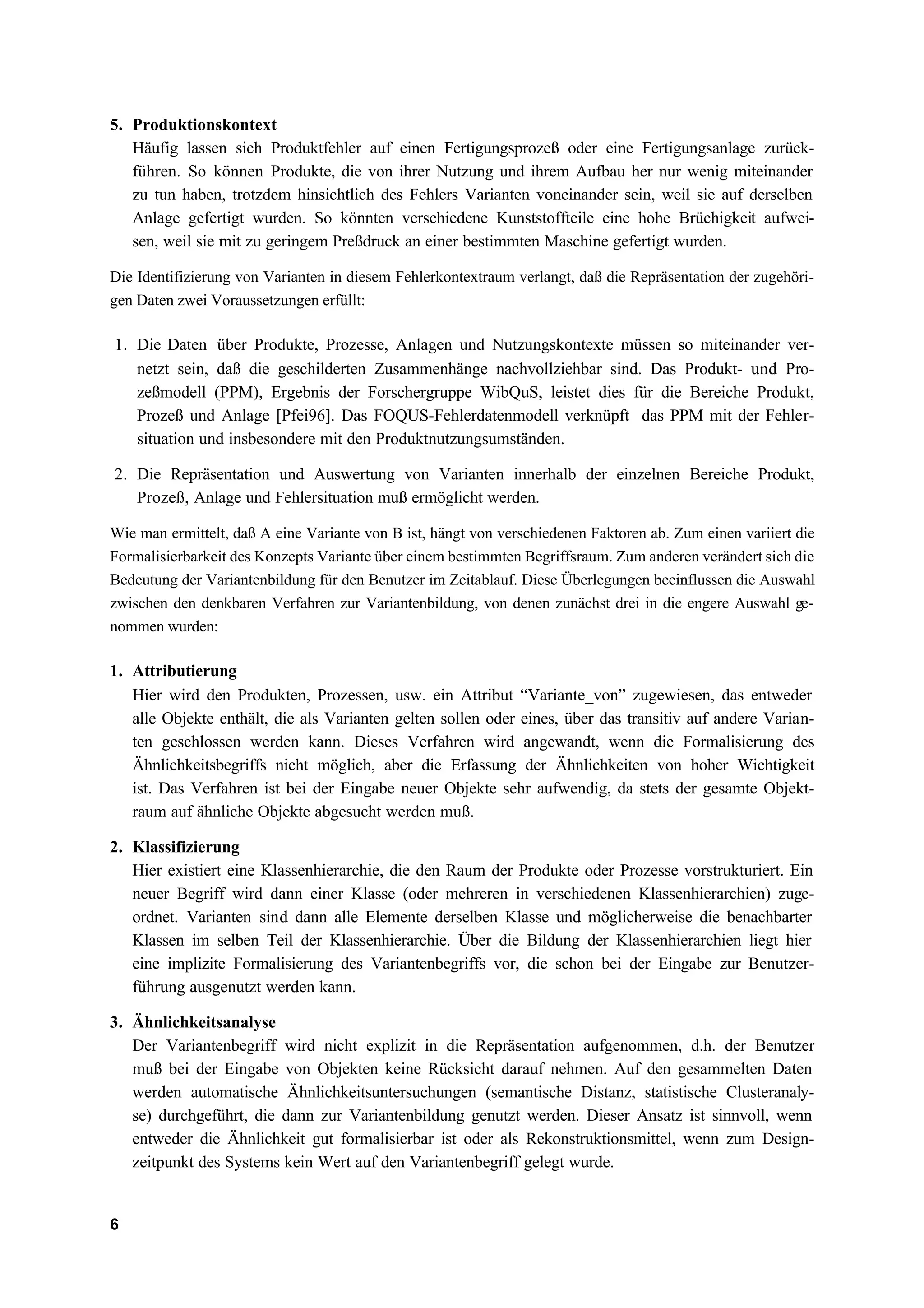 5. Produktionskontext
   Häufig lassen sich Produktfehler auf einen Fertigungsprozeß oder eine Fertigungsanlage zurück-
   führen. So können Produkte, die von ihrer Nutzung und ihrem Aufbau her nur wenig miteinander
   zu tun haben, trotzdem hinsichtlich des Fehlers Varianten voneinander sein, weil sie auf derselben
   Anlage gefertigt wurden. So könnten verschiedene Kunststoffteile eine hohe Brüchigkeit aufwei-
   sen, weil sie mit zu geringem Preßdruck an einer bestimmten Maschine gefertigt wurden.

Die Identifizierung von Varianten in diesem Fehlerkontextraum verlangt, daß die Repräsentation der zugehöri-
gen Daten zwei Voraussetzungen erfüllt:

1. Die Daten über Produkte, Prozesse, Anlagen und Nutzungskontexte müssen so miteinander ver-
   netzt sein, daß die geschilderten Zusammenhänge nachvollziehbar sind. Das Produkt- und Pro-
   zeßmodell (PPM), Ergebnis der Forschergruppe WibQuS, leistet dies für die Bereiche Produkt,
   Prozeß und Anlage [Pfei96]. Das FOQUS-Fehlerdatenmodell verknüpft das PPM mit der Fehler-
   situation und insbesondere mit den Produktnutzungsumständen.

2. Die Repräsentation und Auswertung von Varianten innerhalb der einzelnen Bereiche Produkt,
   Prozeß, Anlage und Fehlersituation muß ermöglicht werden.

Wie man ermittelt, daß A eine Variante von B ist, hängt von verschiedenen Faktoren ab. Zum einen variiert die
Formalisierbarkeit des Konzepts Variante über einem bestimmten Begriffsraum. Zum anderen verändert sich die
Bedeutung der Variantenbildung für den Benutzer im Zeitablauf. Diese Überlegungen beeinflussen die Auswahl
zwischen den denkbaren Verfahren zur Variantenbildung, von denen zunächst drei in die engere Auswahl ge-
nommen wurden:

1. Attributierung
   Hier wird den Produkten, Prozessen, usw. ein Attribut “Variante_von” zugewiesen, das entweder
   alle Objekte enthält, die als Varianten gelten sollen oder eines, über das transitiv auf andere Varian-
   ten geschlossen werden kann. Dieses Verfahren wird angewandt, wenn die Formalisierung des
   Ähnlichkeitsbegriffs nicht möglich, aber die Erfassung der Ähnlichkeiten von hoher Wichtigkeit
   ist. Das Verfahren ist bei der Eingabe neuer Objekte sehr aufwendig, da stets der gesamte Objekt-
   raum auf ähnliche Objekte abgesucht werden muß.

2. Klassifizierung
   Hier existiert eine Klassenhierarchie, die den Raum der Produkte oder Prozesse vorstrukturiert. Ein
   neuer Begriff wird dann einer Klasse (oder mehreren in verschiedenen Klassenhierarchien) zuge-
   ordnet. Varianten sind dann alle Elemente derselben Klasse und möglicherweise die benachbarter
   Klassen im selben Teil der Klassenhierarchie. Über die Bildung der Klassenhierarchien liegt hier
   eine implizite Formalisierung des Variantenbegriffs vor, die schon bei der Eingabe zur Benutzer-
   führung ausgenutzt werden kann.

3. Ähnlichkeitsanalyse
   Der Variantenbegriff wird nicht explizit in die Repräsentation aufgenommen, d.h. der Benutzer
   muß bei der Eingabe von Objekten keine Rücksicht darauf nehmen. Auf den gesammelten Daten
   werden automatische Ähnlichkeitsuntersuchungen (semantische Distanz, statistische Clusteranaly-
   se) durchgeführt, die dann zur Variantenbildung genutzt werden. Dieser Ansatz ist sinnvoll, wenn
   entweder die Ähnlichkeit gut formalisierbar ist oder als Rekonstruktionsmittel, wenn zum Design-
   zeitpunkt des Systems kein Wert auf den Variantenbegriff gelegt wurde.


6
 