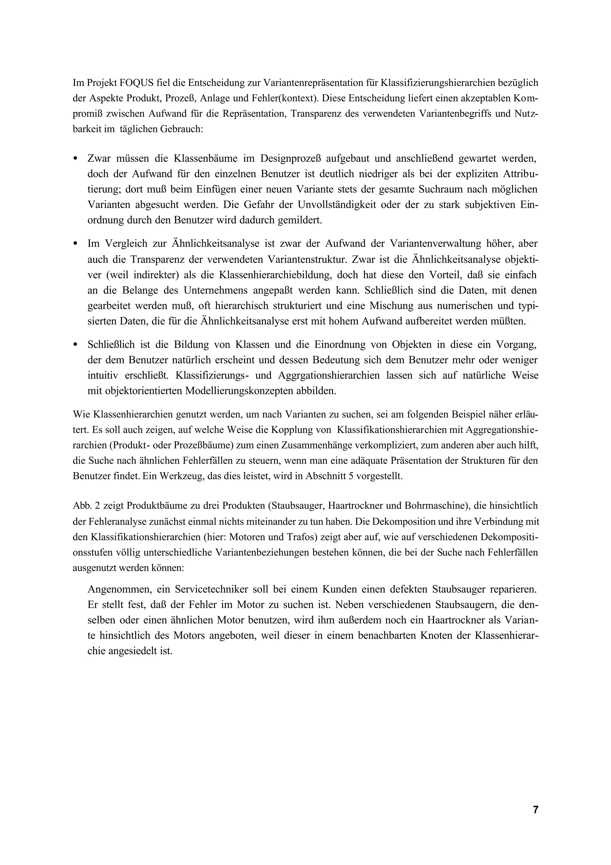 Im Projekt FOQUS fiel die Entscheidung zur Variantenrepräsentation für Klassifizierungshierarchien bezüglich
der Aspekte Produkt, Prozeß, Anlage und Fehler(kontext). Diese Entscheidung liefert einen akzeptablen Kom-
promiß zwischen Aufwand für die Repräsentation, Transparenz des verwendeten Variantenbegriffs und Nutz-
barkeit im täglichen Gebrauch:

• Zwar müssen die Klassenbäume im Designprozeß aufgebaut und anschließend gewartet werden,
  doch der Aufwand für den einzelnen Benutzer ist deutlich niedriger als bei der expliziten Attribu-
  tierung; dort muß beim Einfügen einer neuen Variante stets der gesamte Suchraum nach möglichen
  Varianten abgesucht werden. Die Gefahr der Unvollständigkeit oder der zu stark subjektiven Ein-
  ordnung durch den Benutzer wird dadurch gemildert.

• Im Vergleich zur Ähnlichkeitsanalyse ist zwar der Aufwand der Variantenverwaltung höher, aber
  auch die Transparenz der verwendeten Variantenstruktur. Zwar ist die Ähnlichkeitsanalyse objekti-
  ver (weil indirekter) als die Klassenhierarchiebildung, doch hat diese den Vorteil, daß sie einfach
  an die Belange des Unternehmens angepaßt werden kann. Schließlich sind die Daten, mit denen
  gearbeitet werden muß, oft hierarchisch strukturiert und eine Mischung aus numerischen und typi-
  sierten Daten, die für die Ähnlichkeitsanalyse erst mit hohem Aufwand aufbereitet werden müßten.

• Schließlich ist die Bildung von Klassen und die Einordnung von Objekten in diese ein Vorgang,
  der dem Benutzer natürlich erscheint und dessen Bedeutung sich dem Benutzer mehr oder weniger
  intuitiv erschließt. Klassifizierungs- und Aggrgationshierarchien lassen sich auf natürliche Weise
  mit objektorientierten Modellierungskonzepten abbilden.

Wie Klassenhierarchien genutzt werden, um nach Varianten zu suchen, sei am folgenden Beispiel näher erläu-
tert. Es soll auch zeigen, auf welche Weise die Kopplung von Klassifikationshierarchien mit Aggregationshie-
rarchien (Produkt- oder Prozeßbäume) zum einen Zusammenhänge verkompliziert, zum anderen aber auch hilft,
die Suche nach ähnlichen Fehlerfällen zu steuern, wenn man eine adäquate Präsentation der Strukturen für den
Benutzer findet. Ein Werkzeug, das dies leistet, wird in Abschnitt 5 vorgestellt.

Abb. 2 zeigt Produktbäume zu drei Produkten (Staubsauger, Haartrockner und Bohrmaschine), die hinsichtlich
der Fehleranalyse zunächst einmal nichts miteinander zu tun haben. Die Dekomposition und ihre Verbindung mit
den Klassifikationshierarchien (hier: Motoren und Trafos) zeigt aber auf, wie auf verschiedenen Dekompositi-
onsstufen völlig unterschiedliche Variantenbeziehungen bestehen können, die bei der Suche nach Fehlerfällen
ausgenutzt werden können:

   Angenommen, ein Servicetechniker soll bei einem Kunden einen defekten Staubsauger reparieren.
   Er stellt fest, daß der Fehler im Motor zu suchen ist. Neben verschiedenen Staubsaugern, die den-
   selben oder einen ähnlichen Motor benutzen, wird ihm außerdem noch ein Haartrockner als Varian-
   te hinsichtlich des Motors angeboten, weil dieser in einem benachbarten Knoten der Klassenhierar-
   chie angesiedelt ist.




                                                                                                          7
 