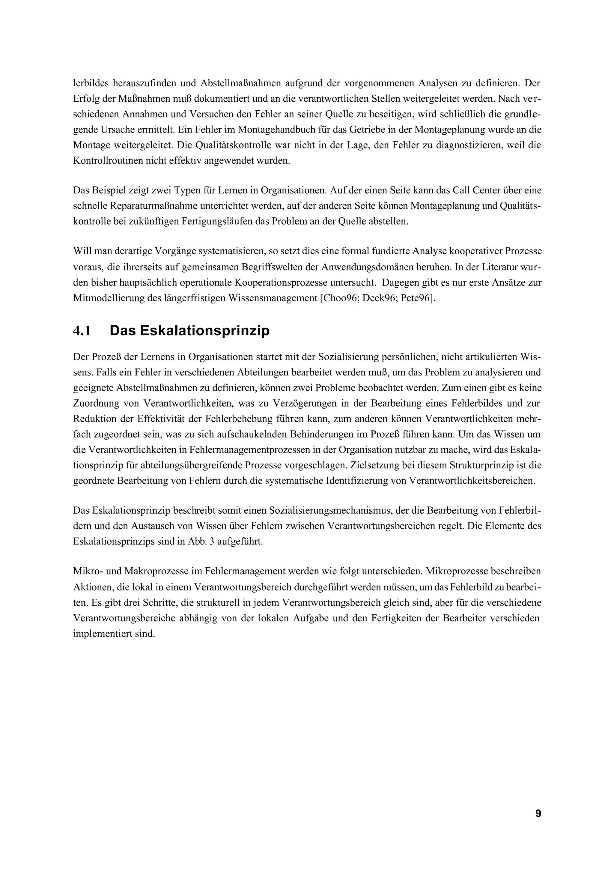 lerbildes herauszufinden und Abstellmaßnahmen aufgrund der vorgenommenen Analysen zu definieren. Der
Erfolg der Maßnahmen muß dokumentiert und an die verantwortlichen Stellen weitergeleitet werden. Nach ve r-
schiedenen Annahmen und Versuchen den Fehler an seiner Quelle zu beseitigen, wird schließlich die grundle-
gende Ursache ermittelt. Ein Fehler im Montagehandbuch für das Getriebe in der Montageplanung wurde an die
Montage weitergeleitet. Die Qualitätskontrolle war nicht in der Lage, den Fehler zu diagnostizieren, weil die
Kontrollroutinen nicht effektiv angewendet wurden.

Das Beispiel zeigt zwei Typen für Lernen in Organisationen. Auf der einen Seite kann das Call Center über eine
schnelle Reparaturmaßnahme unterrichtet werden, auf der anderen Seite können Montageplanung und Qualitäts-
kontrolle bei zukünftigen Fertigungsläufen das Problem an der Quelle abstellen.

Will man derartige Vorgänge systematisieren, so setzt dies eine formal fundierte Analyse kooperativer Prozesse
voraus, die ihrerseits auf gemeinsamen Begriffswelten der Anwendungsdomänen beruhen. In der Literatur wur-
den bisher hauptsächlich operationale Kooperationsprozesse untersucht. Dagegen gibt es nur erste Ansätze zur
Mitmodellierung des längerfristigen Wissensmanagement [Choo96; Deck96; Pete96].


4.1     Das Eskalationsprinzip
Der Prozeß der Lernens in Organisationen startet mit der Sozialisierung persönlichen, nicht artikulierten Wis-
sens. Falls ein Fehler in verschiedenen Abteilungen bearbeitet werden muß, um das Problem zu analysieren und
geeignete Abstellmaßnahmen zu definieren, können zwei Probleme beobachtet werden. Zum einen gibt es keine
Zuordnung von Verantwortlichkeiten, was zu Verzögerungen in der Bearbeitung eines Fehlerbildes und zur
Reduktion der Effektivität der Fehlerbehebung führen kann, zum anderen können Verantwortlichkeiten mehr-
fach zugeordnet sein, was zu sich aufschaukelnden Behinderungen im Prozeß führen kann. Um das Wissen um
die Verantwortlichkeiten in Fehlermanagementprozessen in der Organisation nutzbar zu mache, wird das Eskala-
tionsprinzip für abteilungsübergreifende Prozesse vorgeschlagen. Zielsetzung bei diesem Strukturprinzip ist die
geordnete Bearbeitung von Fehlern durch die systematische Identifizierung von Verantwortlichkeitsbereichen.

Das Eskalationsprinzip beschreibt somit einen Sozialisierungsmechanismus, der die Bearbeitung von Fehlerbil-
dern und den Austausch von Wissen über Fehlern zwischen Verantwortungsbereichen regelt. Die Elemente des
Eskalationsprinzips sind in Abb. 3 aufgeführt.

Mikro- und Makroprozesse im Fehlermanagement werden wie folgt unterschieden. Mikroprozesse beschreiben
Aktionen, die lokal in einem Verantwortungsbereich durchgeführt werden müssen, um das Fehlerbild zu bearbei-
ten. Es gibt drei Schritte, die strukturell in jedem Verantwortungsbereich gleich sind, aber für die verschiedene
Verantwortungsbereiche abhängig von der lokalen Aufgabe und den Fertigkeiten der Bearbeiter verschieden
implementiert sind.




                                                                                                               9
 